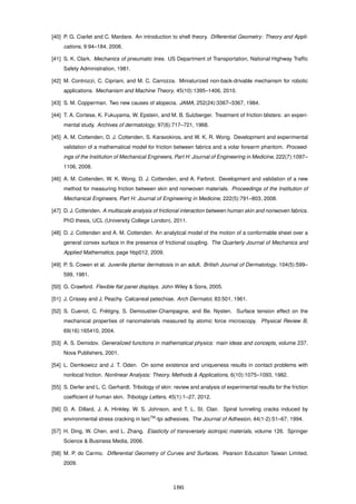 [40] P. G. Ciarlet and C. Mardare. An introduction to shell theory. Differential Geometry: Theory and Appli-
cations, 9:94–184, 2008.
[41] S. K. Clark. Mechanics of pneumatic tires. US Department of Transportation, National Highway Trafﬁc
Safety Administration, 1981.
[42] M. Controzzi, C. Cipriani, and M. C. Carrozza. Miniaturized non-back-drivable mechanism for robotic
applications. Mechanism and Machine Theory, 45(10):1395–1406, 2010.
[43] S. M. Copperman. Two new causes of alopecia. JAMA, 252(24):3367–3367, 1984.
[44] T. A. Cortese, K. Fukuyama, W. Epstein, and M. B. Sulzberger. Treatment of friction blisters: an experi-
mental study. Archives of dermatology, 97(6):717–721, 1968.
[45] A. M. Cottenden, D. J. Cottenden, S. Karavokiros, and W. K. R. Wong. Development and experimental
validation of a mathematical model for friction between fabrics and a volar forearm phantom. Proceed-
ings of the Institution of Mechanical Engineers, Part H: Journal of Engineering in Medicine, 222(7):1097–
1106, 2008.
[46] A. M. Cottenden, W. K. Wong, D. J. Cottenden, and A. Farbrot. Development and validation of a new
method for measuring friction between skin and nonwoven materials. Proceedings of the Institution of
Mechanical Engineers, Part H: Journal of Engineering in Medicine, 222(5):791–803, 2008.
[47] D. J. Cottenden. A multiscale analysis of frictional interaction between human skin and nonwoven fabrics.
PhD thesis, UCL (University College London), 2011.
[48] D. J. Cottenden and A. M. Cottenden. An analytical model of the motion of a conformable sheet over a
general convex surface in the presence of frictional coupling. The Quarterly Journal of Mechanics and
Applied Mathematics, page hbp012, 2009.
[49] P. S. Cowen et al. Juvenile plantar dermatosis in an adult. British Journal of Dermatology, 104(5):599–
599, 1981.
[50] G. Crawford. Flexible ﬂat panel displays. John Wiley & Sons, 2005.
[51] J. Crissey and J. Peachy. Calcaneal petechiae. Arch Dermatol, 83:501, 1961.
[52] S. Cuenot, C. Fr´etigny, S. Demoustier-Champagne, and Be. Nysten. Surface tension effect on the
mechanical properties of nanomaterials measured by atomic force microscopy. Physical Review B,
69(16):165410, 2004.
[53] A. S. Demidov. Generalized functions in mathematical physics: main ideas and concepts, volume 237.
Nova Publishers, 2001.
[54] L. Demkowicz and J. T. Oden. On some existence and uniqueness results in contact problems with
nonlocal friction. Nonlinear Analysis: Theory, Methods & Applications, 6(10):1075–1093, 1982.
[55] S. Derler and L. C. Gerhardt. Tribology of skin: review and analysis of experimental results for the friction
coefﬁcient of human skin. Tribology Letters, 45(1):1–27, 2012.
[56] D. A. Dillard, J. A. Hinkley, W. S. Johnson, and T. L. St. Clair. Spiral tunneling cracks induced by
environmental stress cracking in larcTM
-tpi adhesives. The Journal of Adhesion, 44(1-2):51–67, 1994.
[57] H. Ding, W. Chen, and L. Zhang. Elasticity of transversely isotropic materials, volume 126. Springer
Science & Business Media, 2006.
[58] M. P. do Carmo. Differential Geometry of Curves and Surfaces. Pearson Education Taiwan Limited,
2009.
186
 