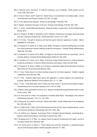 [59] S. D¨oonmez and A. Marmarali. A model for predicting a yarn’s knittability. Textile research journal,
74(12):1049–1054, 2004.
[60] E. Efrati, E. Sharon, and R. Kupferman. Elastic theory of unconstrained non-euclidean plates. Journal
of the Mechanics and Physics of Solids, 57(4):762–775, 2009.
[61] P. H. Ely. Balance beam alopecia. Archives of dermatology, 114(6):968, 1978.
[62] E. Epstein. Granuloma ﬁssuratum of the ears. Archives of dermatology, 91(6):621–622, 1965.
[63] L. C. Evans. Partial Differential Equations. Graduate studies in mathematics. American Mathematical
Society, 2010.
[64] M. A. Farage, K. W. Miller, E. Berardesca, and H. I. Maibach. Incontinence in the aged: contact dermatitis
and other cutaneous consequences. Contact Dermatitis, 57(4):211–217, 2007.
[65] S. R. Forrest. The path to ubiquitous and low-cost organic electronic appliances on plastic. Nature,
428(6986):911–918, 2004.
[66] G. Friesecke, R. D. James, M. G. Mora, and S. M¨uller. Derivation of nonlinear bending theory for shells
from three-dimensional nonlinear elasticity by gamma-convergence. Comptes Rendus Mathematique,
336(8):697–702, 2003.
[67] G. Friesecke, R. D. James, and S. M¨uller. The f¨oppl–von k´arm´an plate theory as a low energy γ-limit of
nonlinear elasticity. Comptes Rendus Mathematique, 335(2):201–206, 2002.
[68] G. Friesecke, R. D. James, and S. M¨uller. A hierarchy of plate models derived from nonlinear elasticity
by gamma-convergence. Archive for rational mechanics and analysis, 180(2):183–236, 2006.
[69] G. Friesecke, R. D. James, S. M¨uller, et al. A theorem on geometric rigidity and the derivation of nonlinear
plate theory from three dimensional elasticity. 2002.
[70] D. Y. Gao. Duality theory in nonlinear buckling analysis for von k´am´an equations. Studies in applied
mathematics, 94(4):423–444, 1995.
[71] D. Y. Gao. Nonlinear elastic beam theory with application in contact problems and variational ap-
proaches. Mechanics Research Communications, 23(1):11–17, 1996.
[72] D. Y. Gao. Finite deformation beam models and triality theory in dynamical post-buckling analysis.
International journal of non-linear mechanics, 35(1):103–131, 2000.
[73] I. Gelfand. Shilov, generalized functions, vol. 2. Spaces of fundamental and generalized functions, Acad.
Press, London, 1968.
[74] A. N. Gent and P. B. Lindley. The compression of bonded rubber blocks. Proceedings of the Institution
of Mechanical Engineers, 173(1):111–122, 1959.
[75] G. Geymonat. Sui problemi ai limiti per i sistemi lineari ellittici. Annali di Matematica Pura ed Applicata,
69(1):207–284, 1965.
[76] R. C. Gibbs and M. C. Boxer. Abnormal biomechanics of feet and their cause of hyperkeratoses. Journal
of the American Academy of Dermatology, 6(6):1061–1069, 1982.
[77] J. B. Grifﬁths and J. Podolsk`y. Exact Space-Times in Einstein’s General Relativity. Cambridge Mono-
graphs on Mathematical Physics. Cambridge University Press, 2009.
[78] P. Grosberg and D. E. A. Plate. 19—capstan friction for polymer monoﬁlaments with rigidity. Journal of
the Textile Institute, 60(7):268–283, 1969.
[79] K. M. Herring and D. H. Richie Jr. Friction blisters and sock ﬁber composition. a double-blind study.
Journal of the American podiatric medical association, 80(2):63–71, 1990.
187
 