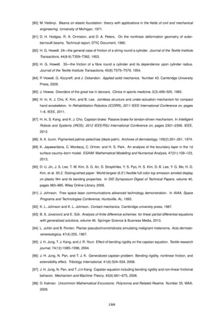 [80] M. Het´enyi. Beams on elastic foundation: theory with applications in the ﬁelds of civil and mechanical
engineering. University of Michigan, 1971.
[81] D. H. Hodges, R. A. Ormiston, and D. A. Peters. On the nonlinear deformation geometry of euler-
bernoulli beams. Technical report, DTIC Document, 1980.
[82] H. G. Howell. 24—the general case of friction of a string round a cylinder. Journal of the Textile Institute
Transactions, 44(8-9):T359–T362, 1953.
[83] H. G. Howell. 35—the friction of a ﬁbre round a cylinder and its dependence upon cylinder radius.
Journal of the Textile Institute Transactions, 45(8):T575–T579, 1954.
[84] P. Howell, G. Kozyreff, and J. Ockendon. Applied solid mechanics. Number 43. Cambridge University
Press, 2009.
[85] J. Howse. Disorders of the great toe in dancers. Clinics in sports medicine, 2(3):499–505, 1983.
[86] H. In, K. J. Cho, K. Kim, and B. Lee. Jointless structure and under-actuation mechanism for compact
hand exoskeleton. In Rehabilitation Robotics (ICORR), 2011 IEEE International Conference on, pages
1–6. IEEE, 2011.
[87] H. In, S. Kang, and K. J. Cho. Capstan brake: Passive brake for tendon-driven mechanism. In Intelligent
Robots and Systems (IROS), 2012 IEEE/RSJ International Conference on, pages 2301–2306. IEEE,
2012.
[88] A. K. Izumi. Pigmented palmar petechiae (black palm). Archives of dermatology, 109(2):261–261, 1974.
[89] K. Jayawardana, C. Mordacq, C. Ortner, and H. S. Park. An analysis of the boundary layer in the 1d
surface cauchy–born model. ESAIM: Mathematical Modelling and Numerical Analysis, 47(01):109–123,
2013.
[90] D. U. Jin, J. S. Lee, T. W. Kim, S. G. An, D. Straykhilev, Y. S. Pyo, H. S. Kim, D. B. Lee, Y. G. Mo, H. D.
Kim, et al. 65.2: Distinguished paper: World-largest (6.5”) ﬂexible full color top emission amoled display
on plastic ﬁlm and its bending properties. In SID Symposium Digest of Technical Papers, volume 40,
pages 983–985. Wiley Online Library, 2009.
[91] J. Johnson. Free space laser communications advanced technology demonstration. In AIAA, Space
Programs and Technologies Conference, Huntsville, AL, 1993.
[92] K. L. Johnson and K. L. Johnson. Contact mechanics. Cambridge university press, 1987.
[93] B. S. Jovanovi´c and E. S¨uli. Analysis of ﬁnite difference schemes: for linear partial differential equations
with generalized solutions, volume 46. Springer Science & Business Media, 2013.
[94] L. Juhlin and B. Ponten. Plantar pseudochromohidrosis simulating malignant melanoma. Acta dermato-
venereologica, 47(4):255, 1967.
[95] J. H. Jung, T. J. Kang, and J. R. Youn. Effect of bending rigidity on the capstan equation. Textile research
journal, 74(12):1085–1096, 2004.
[96] J. H. Jung, N. Pan, and T. J. K. Generalized capstan problem: Bending rigidity, nonlinear friction, and
extensibility effect. Tribology International, 41(6):524–534, 2008.
[97] J. H. Jung, N. Pan, and T. J.in Kang. Capstan equation including bending rigidity and non-linear frictional
behavior. Mechanism and Machine Theory, 43(6):661–675, 2008.
[98] D. Kalman. Uncommon Mathematical Excursions: Polynomia and Related Realms. Number 35. MAA,
2009.
188
 