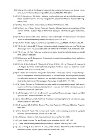 [99] S. Kang, H. In, and K. J. Cho. Design of a passive brake mechanism for tendon driven devices. Interna-
tional Journal of Precision Engineering and Manufacturing, 13(8):1487–1490, 2012.
[100] S. E. S. Karavokyros. Skin friction - validating a mathematical model with a simple laboratory model.
Project report for msc bemi, University College London, Department of Medical Physics and Bioengi-
neering, 2006.
[101] D. Kay. Schaum’s Outline of Tensor Calculus. McGraw Hill Professional, 1988.
[102] N. Kikuchi and J.T. Oden. Contact Problems in Elasticity: A Study of Variational Inequalities and Finite
Element Methods. Studies in Applied Mathematics. Society for Industrial and Applied Mathematics,
1988.
[103] E. H. Kim, S. W. Lee, and Y. K. Lee. A dexterous robot hand with a bio-mimetic mechanism. International
Journal of Precision Engineering and Manufacturing, 12(2):227–235, 2011.
[104] S. H. Kim. Portable display device having an expandable screen, July 17 2001. US Patent 6,262,785.
[105] Y. S. Kim, M. K. Jain, and D. R. Metzger. A ﬁnite element study of capstan friction test. In AIP Conference
Proceedings, volume 712, pages 2264–2269. IOP INSTITUTE OF PHYSICS PUBLISHING LTD, 2004.
[106] Y. S. Kim and J. S. Park. Folder-type portable communication device having ﬂexible display unit, July 24
2012. US Patent 8,229,522.
[107] D. Kinderlehrer and G. Stampacchia. An introduction to variational inequalities and their applications,
volume 31. Siam, 1980.
[108] H. C. Ko, G. Shin, S. Wang, M. P. Stoykovich, J. W. Lee, D. H. Kim, J. S. Ha, Y. Huang, K. C. Hwang, and
J. A. Rogers. Curvilinear electronics formed using silicon membrane circuits and elastomeric transfer
elements. Small, 5(23):2703–2709, 2009.
[109] W. T. Koiter. On the nonlinear theory of thin elastic shells. i- introductory sections. ii- basic shell equa-
tions. iii- simpliﬁed shell equations(nonlinear theory of thin elastic shells, discussing surface geometry
and deformation, equations of equilibrium and boundary conditions and stress functions). Koninklijke
Nederlandse Akademie van Wetenschappen, Proceedings, Series B, 69(1):1–54, 1966.
[110] W. T. Koiter. Comment on: The linear and non-linear equilibrium equations for thin elastic shells accord-
ing to the kirchhoff-love hypotheses: Lj hart-smith, int. j. mech. sci. 12, 1 (1970). International Journal of
Mechanical Sciences, 12(7):663, 1970.
[111] A. N. Kolmogorov, S. V. Fomin, N. A. Brunswick, and A. Jeffrey. Measure, Lebesgue integrals and Hilbert
space, volume 2. Academic Press New York, 1961.
[112] P. J. Kyberd, M. Evans, and S. Te Winkel. An intelligent anthropomorphic hand, with automatic grasp.
Robotica, 16(05):531–536, 1998.
[113] L. D. Landau and E. M. Lifshitz. Course of Theoretical Physics Vol 7: Theory and Elasticity. Pergamon
Press, 1959.
[114] H. Le Dret and A. Raoult. The membrane shell model in nonlinear elasticity: a variational asymptotic
derivation. Journal of Nonlinear Science, 6(1):59–84, 1996.
[115] A. W. Leissa. Vibration of shells. Acoustical Society of America New York, 1993.
[116] F. Levit. Jogger’s nipples. The New England journal of medicine, 297(20):1127, 1977.
[117] J. Lewis. Material challenge for ﬂexible organic devices. Materials today, 9(4):38–45, 2006.
[118] T. Li, Z. Huang, Z. Suo, St´ephanie P. Lacour, and S. Wagner. Stretchability of thin metal ﬁlms on
elastomer substrates. Applied Physics Letters, 85(16):3435–3437, 2004.
189
 