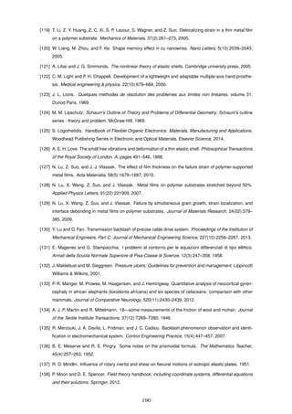 [119] T. Li, Z. Y. Huang, Z. C. Xi, S. P. Lacour, S. Wagner, and Z. Suo. Delocalizing strain in a thin metal ﬁlm
on a polymer substrate. Mechanics of Materials, 37(2):261–273, 2005.
[120] W. Liang, M. Zhou, and F. Ke. Shape memory effect in cu nanowires. Nano Letters, 5(10):2039–2043,
2005.
[121] A. Libai and J. G. Simmonds. The nonlinear theory of elastic shells. Cambridge university press, 2005.
[122] C. M. Light and P. H. Chappell. Development of a lightweight and adaptable multiple-axis hand prosthe-
sis. Medical engineering & physics, 22(10):679–684, 2000.
[123] J. L. Lions. Quelques m´ethodes de r´esolution des problemes aux limites non lin´eaires, volume 31.
Dunod Paris, 1969.
[124] M. M. Lipschutz. Schaum’s Outline of Theory and Problems of Differential Geometry. Schaum’s outline
series : theory and problem. McGraw-Hill, 1969.
[125] S. Logothetidis. Handbook of Flexible Organic Electronics: Materials, Manufacturing and Applications.
Woodhead Publishing Series in Electronic and Optical Materials. Elsevier Science, 2014.
[126] A. E. H. Love. The small free vibrations and deformation of a thin elastic shell. Philosophical Transactions
of the Royal Society of London. A, pages 491–546, 1888.
[127] N. Lu, Z. Suo, and J. J. Vlassak. The effect of ﬁlm thickness on the failure strain of polymer-supported
metal ﬁlms. Acta Materialia, 58(5):1679–1687, 2010.
[128] N. Lu, X. Wang, Z. Suo, and J. Vlassak. Metal ﬁlms on polymer substrates stretched beyond 50%.
Applied Physics Letters, 91(22):221909, 2007.
[129] N. Lu, X. Wang, Z. Suo, and J. Vlassak. Failure by simultaneous grain growth, strain localization, and
interface debonding in metal ﬁlms on polymer substrates. Journal of Materials Research, 24(02):379–
385, 2009.
[130] Y. Lu and D. Fan. Transmission backlash of precise cable drive system. Proceedings of the Institution of
Mechanical Engineers, Part C: Journal of Mechanical Engineering Science, 227(10):2256–2267, 2013.
[131] E. Magenes and G. Stampacchia. I problemi al contorno per le equazioni differenziali di tipo ellittico.
Annali della Scuola Normale Superiore di Pisa-Classe di Scienze, 12(3):247–358, 1958.
[132] J. Maklebust and M. Sieggreen. Pressure ulcers: Guidelines for prevention and management. Lippincott
Williams & Wilkins, 2001.
[133] P. R. Manger, M. Prowse, M. Haagensen, and J. Hemingway. Quantitative analysis of neocortical gyren-
cephaly in african elephants (loxodonta africana) and six species of cetaceans: comparison with other
mammals. Journal of Comparative Neurology, 520(11):2430–2439, 2012.
[134] A. J. P. Martin and R. Mittelmann. 18—some measurements of the friction of wool and mohair. Journal
of the Textile Institute Transactions, 37(12):T269–T280, 1946.
[135] R. Merzouki, J. A. Davila, L. Fridman, and J. C. Cadiou. Backlash phenomenon observation and identi-
ﬁcation in electromechanical system. Control Engineering Practice, 15(4):447–457, 2007.
[136] B. E. Meserve and R. E. Pingry. Some notes on the prismoidal formula. The Mathematics Teacher,
45(4):257–263, 1952.
[137] R. D. Mindlin. Inﬂuence of rotary inertia and shear on ﬂexural motions of isotropic elastic plates. 1951.
[138] P. Moon and D. E. Spencer. Field theory handbook: including coordinate systems, differential equations
and their solutions. Springer, 2012.
190
 