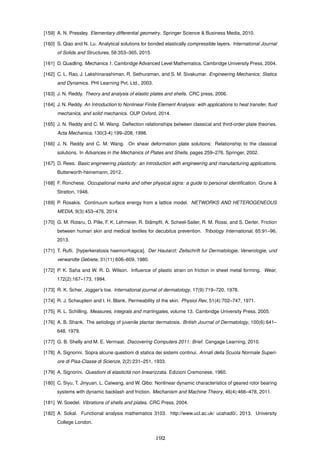 [159] A. N. Pressley. Elementary differential geometry. Springer Science & Business Media, 2010.
[160] S. Qiao and N. Lu. Analytical solutions for bonded elastically compressible layers. International Journal
of Solids and Structures, 58:353–365, 2015.
[161] D. Quadling. Mechanics 1. Cambridge Advanced Level Mathematics. Cambridge University Press, 2004.
[162] C. L. Rao, J. Lakshinarashiman, R. Sethuraman, and S. M. Sivakumar. Engineering Mechanics: Statics
and Dynamics. PHI Learning Pvt. Ltd., 2003.
[163] J. N. Reddy. Theory and analysis of elastic plates and shells. CRC press, 2006.
[164] J. N. Reddy. An Introduction to Nonlinear Finite Element Analysis: with applications to heat transfer, ﬂuid
mechanics, and solid mechanics. OUP Oxford, 2014.
[165] J. N. Reddy and C. M. Wang. Deﬂection relationships between classical and third-order plate theories.
Acta Mechanica, 130(3-4):199–208, 1998.
[166] J. N. Reddy and C. M. Wang. On shear deformation plate solutions: Relationship to the classical
solutions. In Advances in the Mechanics of Plates and Shells, pages 259–276. Springer, 2002.
[167] D. Rees. Basic engineering plasticity: an introduction with engineering and manufacturing applications.
Butterworth-heinemann, 2012.
[168] F. Ronchese. Occupational marks and other physical signs: a guide to personal identiﬁcation. Grune &
Stratton, 1948.
[169] P. Rosakis. Continuum surface energy from a lattice model. NETWORKS AND HETEROGENEOUS
MEDIA, 9(3):453–476, 2014.
[170] G. M. Rotaru, D. Pille, F. K. Lehmeier, R. St¨ampﬂi, A. Scheel-Sailer, R. M. Rossi, and S. Derler. Friction
between human skin and medical textiles for decubitus prevention. Tribology International, 65:91–96,
2013.
[171] T. Ruﬂi. [hyperkeratosis haemorrhagica]. Der Hautarzt; Zeitschrift fur Dermatologie, Venerologie, und
verwandte Gebiete, 31(11):606–609, 1980.
[172] P. K. Saha and W. R. D. Wilson. Inﬂuence of plastic strain on friction in sheet metal forming. Wear,
172(2):167–173, 1994.
[173] R. K. Scher. Jogger’s toe. International journal of dermatology, 17(9):719–720, 1978.
[174] R. J. Scheuplein and I. H. Blank. Permeability of the skin. Physiol Rev, 51(4):702–747, 1971.
[175] R. L. Schilling. Measures, integrals and martingales, volume 13. Cambridge University Press, 2005.
[176] A. B. Shank. The aetiology of juvenile plantar dermatosis. British Journal of Dermatology, 100(6):641–
648, 1979.
[177] G. B. Shelly and M. E. Vermaat. Discovering Computers 2011: Brief. Cengage Learning, 2010.
[178] A. Signorini. Sopra alcune questioni di statica dei sistemi continui. Annali della Scuola Normale Superi-
ore di Pisa-Classe di Scienze, 2(2):231–251, 1933.
[179] A. Signorini. Questioni di elasticit`a non linearizzata. Edizioni Cremonese, 1960.
[180] C. Siyu, T. Jinyuan, L. Caiwang, and W. Qibo. Nonlinear dynamic characteristics of geared rotor bearing
systems with dynamic backlash and friction. Mechanism and Machine Theory, 46(4):466–478, 2011.
[181] W. Soedel. Vibrations of shells and plates. CRC Press, 2004.
[182] A. Sokal. Functional analysis mathematics 3103. http://www.ucl.ac.uk/ ucahad0/, 2013. University
College London.
192
 