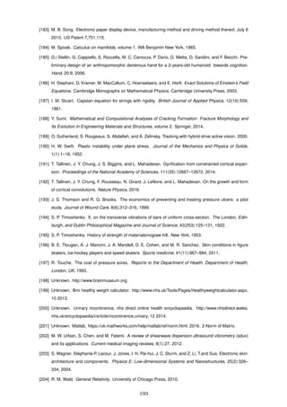 [183] M. B. Song. Electronic paper display device, manufacturing method and driving method thereof, July 6
2010. US Patent 7,751,115.
[184] M. Spivak. Calculus on manifolds, volume 1. WA Benjamin New York, 1965.
[185] G.i Stellin, G. Cappiello, S. Roccella, M. C. Carrozza, P. Dario, G. Metta, G. Sandini, and F. Becchi. Pre-
liminary design of an anthropomorphic dexterous hand for a 2-years-old humanoid: towards cognition.
Hand, 20:9, 2006.
[186] H. Stephani, D. Kramer, M. MacCallum, C. Hoenselaers, and E. Herlt. Exact Solutions of Einstein’s Field
Equations. Cambridge Monographs on Mathematical Physics. Cambridge University Press, 2003.
[187] I. M. Stuart. Capstan equation for strings with rigidity. British Journal of Applied Physics, 12(10):559,
1961.
[188] Y. Sumi. Mathematical and Computational Analyses of Cracking Formation: Fracture Morphology and
Its Evolution in Engineering Materials and Structures, volume 2. Springer, 2014.
[189] O. Sutherland, S. Rougeaux, S. Abdallah, and A. Zelinsky. Tracking with hybrid-drive active vision. 2000.
[190] H. W. Swift. Plastic instability under plane stress. Journal of the Mechanics and Physics of Solids,
1(1):1–18, 1952.
[191] T. Tallinen, J. Y. Chung, J. S. Biggins, and L. Mahadevan. Gyriﬁcation from constrained cortical expan-
sion. Proceedings of the National Academy of Sciences, 111(35):12667–12672, 2014.
[192] T. Tallinen, J. Y. Chung, F. Rousseau, N. Girard, J. Lef`evre, and L. Mahadevan. On the growth and form
of cortical convolutions. Nature Physics, 2016.
[193] J. S. Thomson and R. G. Brooks. The economics of preventing and treating pressure ulcers: a pilot
study. Journal of Wound Care, 8(6):312–316, 1999.
[194] S. P. Timoshenko. X. on the transverse vibrations of bars of uniform cross-section. The London, Edin-
burgh, and Dublin Philosophical Magazine and Journal of Science, 43(253):125–131, 1922.
[195] S. P. Timoshenko. History of strength of materialsmcgraw-hill. New York, 1953.
[196] B. E. Tlougan, A. J. Mancini, J. A. Mandell, D. E. Cohen, and M. R. Sanchez. Skin conditions in ﬁgure
skaters, ice-hockey players and speed skaters. Sports medicine, 41(11):967–984, 2011.
[197] R. Touche. The cost of pressure sores. Reports to the Department of Health. Department of Health,
London, UK, 1993.
[198] Unknown. http://www.brainmuseum.org.
[199] Unknown. Bmi healthy weight calculator. http://www.nhs.uk/Tools/Pages/Healthyweightcalculator.aspx,
10 2013.
[200] Unknown. Urinary incontinence, nhs direct online health encyclopaedia. http://www.nhsdirect.wales.
nhs.uk/encyclopaedia/i/article/incontinence,urinary, 12 2014.
[201] Unknown. Matlab. https://uk.mathworks.com/help/matlab/ref/norm.html, 2016. 2-Norm of Matrix.
[202] M. W. Urban, S. Chen, and M. Fatemi. A review of shearwave dispersion ultrasound vibrometry (sduv)
and its applications. Current medical imaging reviews, 8(1):27, 2012.
[203] S. Wagner, St´ephanie P. Lacour, J. Jones, I. H. Pai-hui, J. C. Sturm, and Z. Li, T.and Suo. Electronic skin:
architecture and components. Physica E: Low-dimensional Systems and Nanostructures, 25(2):326–
334, 2004.
[204] R. M. Wald. General Relativity. University of Chicago Press, 2010.
193
 