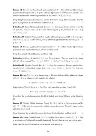 Lemma 14. Let (X, ||·||X) be a Banach space and let J(·) : U → R be a Gˆateaux diﬀerentiable
functional in the open set U ⊆ X. If the Gˆateaux diﬀerential is continuous at a point u ∈ U,
then the functional is Fr´echet diﬀerentiable at the point u, i.e. JG(u) = J (u).
Proof. Simple extension of continuous partial-derivatives imply diﬀerentiability. See the
proof of proposition 1.3.8 of Badiale and Serra [13].
Deﬁnition 17 (Local Minimum Point). Let (X, || · ||X) be a normed space and let U ⊆ X be
an open set. Then we say v ∈ U is a local minimum point of the functional J(·) : U → R if
J(u) = minv∈U J(v).
Deﬁnition 18 (Critical Point). Let (X, || · ||X) be a Banach space and let U ⊂ X be an open
set. Then we say u ∈ U is the critical point of a Fr´echet diﬀerentiable functional J(·) : U → R
if J (u) = 0.
Lemma 15. Let (X, ||·||X) be a Banach space and let J(·) : X → R be a Fr´echet diﬀerentiable
functional, then any local minimum point is a critical point.
Proof. See remark 1.5.1 of Badiale and Serra [13].
Deﬁnition 19 (Convex). Let (X, || · ||X) be a Banach space. Then we say the functional
J(·) : X → R is convex if J(tu + (1 − t)v) ≤ tJ(u) + (1 − t)J(v), ∀ t ∈ [0, 1] and ∀ u, v ∈ X.
Deﬁnition 20 (Strictly Convex). Let (X, || · ||X) be a Banach space. Then we say the func-
tional J(·) : X → R is strictly convex if J(tu + (1 − t)v) < tJ(u) + (1 − t)J(v), ∀ t ∈ (0, 1) and
∀ u, v ∈ X where u = v.
Lemma 16. Let (X, || · ||X) be a Banach space. Then the Fr´echet diﬀerentiable functional
J(·) : X → R is strictly convex if it satisﬁes the relation
0 < (J (u) − J (v)) (u − v) , ∀ u, v ∈ X where u = v.
In particular, if J (u) is linear in u, then there exist a positive constant C such that
C||u − v||2
X ≤ (J (u) − J (v)) (u − v) , ∀ u, v ∈ X .
Proof. See the proof of proposition 1.5.10 of Badiale and Serra [13] and apply deﬁnition
20.
Lemma 17 (Unique Global Minimum Point). Let (X, || · ||X) be a Banach space and let
J(·) : X → R be a continuous coercive strictly-convex functional. Then J(·) has a unique
global minimum point.
Proof. Combine the proofs of theorems 1.5.6 and 1.5.8 of Badiale and Serra [13].
Lemma 18 (Unique Critical Point). Let (X, ||·||X) be a Banach space and let J(·) : X → R be
a strictly-convex Fr´echet-diﬀerentiable functional. Then J(·) has at most one critical point.
Proof. See the proof of theorem 1.5.9 of Badiale and Serra [13].
14
 