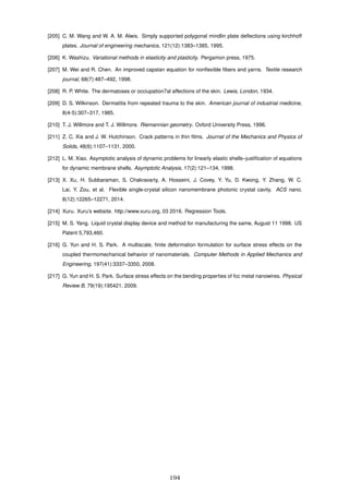 [205] C. M. Wang and W. A. M. Alwis. Simply supported polygonal mindlin plate deﬂections using kirchhoff
plates. Journal of engineering mechanics, 121(12):1383–1385, 1995.
[206] K. Washizu. Variational methods in elasticity and plasticity. Pergamon press, 1975.
[207] M. Wei and R. Chen. An improved capstan equation for nonﬂexible ﬁbers and yarns. Textile research
journal, 68(7):487–492, 1998.
[208] R. P. White. The dermatoses or occiupation7al affections of the skin. Lewis, London, 1934.
[209] D. S. Wilkinson. Dermatitis from repeated trauma to the skin. American journal of industrial medicine,
8(4-5):307–317, 1985.
[210] T. J. Willmore and T. J. Willmore. Riemannian geometry. Oxford University Press, 1996.
[211] Z. C. Xia and J. W. Hutchinson. Crack patterns in thin ﬁlms. Journal of the Mechanics and Physics of
Solids, 48(6):1107–1131, 2000.
[212] L. M. Xiao. Asymptotic analysis of dynamic problems for linearly elastic shells–justiﬁcation of equations
for dynamic membrane shells. Asymptotic Analysis, 17(2):121–134, 1998.
[213] X. Xu, H. Subbaraman, S. Chakravarty, A. Hosseini, J. Covey, Y. Yu, D. Kwong, Y. Zhang, W. C.
Lai, Y. Zou, et al. Flexible single-crystal silicon nanomembrane photonic crystal cavity. ACS nano,
8(12):12265–12271, 2014.
[214] Xuru. Xuru’s website. http://www.xuru.org, 03 2016. Regression Tools.
[215] M. S. Yang. Liquid crystal display device and method for manufacturing the same, August 11 1998. US
Patent 5,793,460.
[216] G. Yun and H. S. Park. A multiscale, ﬁnite deformation formulation for surface stress effects on the
coupled thermomechanical behavior of nanomaterials. Computer Methods in Applied Mechanics and
Engineering, 197(41):3337–3350, 2008.
[217] G. Yun and H. S. Park. Surface stress effects on the bending properties of fcc metal nanowires. Physical
Review B, 79(19):195421, 2009.
194
 