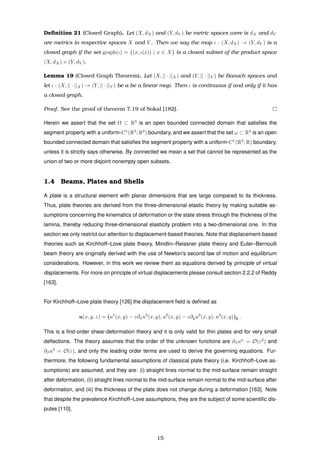 Deﬁnition 21 (Closed Graph). Let (X, dX) and (Y, dY ) be metric spaces were is dX and dY
are metrics in respective spaces X and Y . Then we say the map ι : (X, dX) → (Y, dY ) is a
closed graph if the set graph(ι) = {(x, ι(x)) | x ∈ X} is a closed subset of the product space
(X, dX) × (Y, dY ).
Lemma 19 (Closed Graph Theorem). Let (X, || · ||X) and (Y, || · ||Y ) be Banach spaces and
let ι : (X, || · ||X) → (Y, || · ||Y ) be a be a linear map. Then ι is continuous if and only if it has
a closed graph.
Proof. See the proof of theorem 7.19 of Sokal [182].
Herein we assert that the set Ω ⊂ R3
is an open bounded connected domain that satisﬁes the
segment property with a uniform-C1
(R3
; R2
) boundary, and we assert that the set ω ⊂ R2
is an open
bounded connected domain that satisﬁes the segment property with a uniform-C1
(R2
; R) boundary,
unless it is strictly says otherwise. By connected we mean a set that cannot be represented as the
union of two or more disjoint nonempty open subsets.
1.4 Beams, Plates and Shells
A plate is a structural element with planar dimensions that are large compared to its thickness.
Thus, plate theories are derived from the three-dimensional elastic theory by making suitable as-
sumptions concerning the kinematics of deformation or the state stress through the thickness of the
lamina, thereby reducing three-dimensional elasticity problem into a two-dimensional one. In this
section we only restrict our attention to displacement-based theories. Note that displacement-based
theories such as Kirchhoff–Love plate theory, Mindlin–Reissner plate theory and Euler–Bernoulli
beam theory are originally derived with the use of Newton’s second law of motion and equilibrium
considerations. However, in this work we review them as equations derived by principle of virtual
displacements. For more on principle of virtual displacements please consult section 2.2.2 of Reddy
[163].
For Kirchhoff–Love plate theory [126] the displacement ﬁeld is deﬁned as
u(x, y, z) = (u1
(x, y) − z∂xu3
(x, y), u2
(x, y) − z∂yu3
(x, y), u3
(x, y))E .
This is a ﬁrst-order shear-deformation theory and it is only valid for thin plates and for very small
deﬂections. The theory assumes that the order of the unknown functions are ∂βuα
= O(ε2
) and
∂βu3
= O(ε), and only the leading order terms are used to derive the governing equations. Fur-
thermore, the following fundamental assumptions of classical plate theory (i.e. Kirchhoff–Love as-
sumptions) are assumed, and they are: (i) straight lines normal to the mid-surface remain straight
after deformation, (ii) straight lines normal to the mid-surface remain normal to the mid-surface after
deformation, and (iii) the thickness of the plate does not change during a deformation [163]. Note
that despite the prevalence Kirchhoff–Love assumptions, they are the subject of some scientiﬁc dis-
putes [110].
15
 