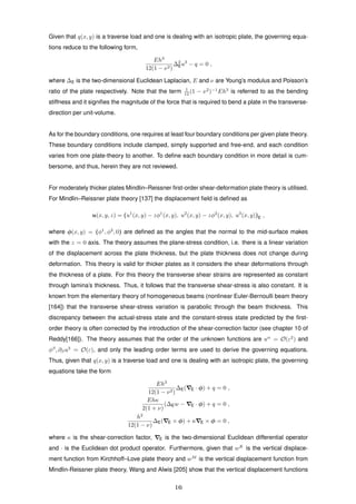 Given that q(x, y) is a traverse load and one is dealing with an isotropic plate, the governing equa-
tions reduce to the following form,
Eh3
12(1 − ν2)
∆2
Eu3
− q = 0 ,
where ∆E is the two-dimensional Euclidean Laplacian, E and ν are Young’s modulus and Poisson’s
ratio of the plate respectively. Note that the term 1
12 (1 − ν2
)−1
Eh3
is referred to as the bending
stiffness and it signiﬁes the magnitude of the force that is required to bend a plate in the transverse-
direction per unit-volume.
As for the boundary conditions, one requires at least four boundary conditions per given plate theory.
These boundary conditions include clamped, simply supported and free-end, and each condition
varies from one plate-theory to another. To deﬁne each boundary condition in more detail is cum-
bersome, and thus, herein they are not reviewed.
For moderately thicker plates Mindlin–Reissner ﬁrst-order shear-deformation plate theory is utilised.
For Mindlin–Reissner plate theory [137] the displacement ﬁeld is deﬁned as
u(x, y, z) = (u1
(x, y) − zφ1
(x, y), u2
(x, y) − zφ2
(x, y), u3
(x, y))E ,
where φ(x, y) = (φ1
, φ2
, 0) are deﬁned as the angles that the normal to the mid-surface makes
with the z = 0 axis. The theory assumes the plane-stress condition, i.e. there is a linear variation
of the displacement across the plate thickness, but the plate thickness does not change during
deformation. This theory is valid for thicker plates as it considers the shear deformations through
the thickness of a plate. For this theory the transverse shear strains are represented as constant
through lamina’s thickness. Thus, it follows that the transverse shear-stress is also constant. It is
known from the elementary theory of homogeneous beams (nonlinear Euler-Bernoulli beam theory
[164]) that the transverse shear-stress variation is parabolic through the beam thickness. This
discrepancy between the actual-stress state and the constant-stress state predicted by the ﬁrst-
order theory is often corrected by the introduction of the shear-correction factor (see chapter 10 of
Reddy[166]). The theory assumes that the order of the unknown functions are uα
= O(ε2
) and
φβ
, ∂βu3
= O(ε), and only the leading order terms are used to derive the governing equations.
Thus, given that q(x, y) is a traverse load and one is dealing with an isotropic plate, the governing
equations take the form
Eh3
12(1 − ν2)
∆E( E · φ) + q = 0 ,
Ehκ
2(1 + ν)
(∆Ew − E · φ) + q = 0 ,
h2
12(1 − ν)
∆E( E × φ) + κ E × φ = 0 ,
where κ is the shear-correction factor, E is the two-dimensional Euclidean differential operator
and · is the Euclidean dot product operator. Furthermore, given that wK
is the vertical displace-
ment function from Kirchhoff–Love plate theory and wM
is the vertical displacement function from
Mindlin-Reissner plate theory, Wang and Alwis [205] show that the vertical displacement functions
16
 