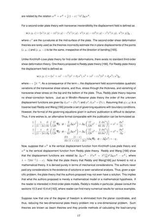 are related by the relation wM
= wK
+ 1
6 (1 − ν)−1
h2
∆EwK
.
For a second-order plate theory with transverse inextendibility the displacement ﬁeld is deﬁned as
u(x, y, z) = (u1
(x, y) − zφ1
(x, y) − z2
ψ1
(x, y), u2
(x, y) − zφ2
(x, y) − z2
ψ2
(x, y), u3
(x, y))E ,
where ψβ
are the curvatures at the mid-surface of the plate. The second-order shear deformation
theories are rarely used as the theories incorrectly estimate the in-plane displacements of the points
(x, y, z) and (x, y, −z) to be the same, irrespective of the direction of bending [165].
Unlike Kirchhoff–Love plate theory for ﬁrst-order deformations, there exists no standard third-order
shear deformation theory. One theory proposed is Reddy plate theory [166]. For Reddy plate theory
the displacement ﬁeld is deﬁned as
u(x, y, z) = (u1
+ zφ1
− cz3
(φ1
+ ∂xu3
), u2
+ zφ2
− cz3
(φ2
+ ∂yu3
), u3
)E,
where c = 4
3 h−2
. As a consequence of the term c, the displacement ﬁeld accommodates quadratic
variations of the transverse shear-strains, and thus, stress through the thickness, and vanishing of
transverse shear-stress on the top and the bottom of the plate. Thus, Reddy plate theory requires
no shear-correction factors. Just as in Mindlin–Reissner plate theory the order of the unknown
displacement functions are given by ∂βuα
= O(ε2
) and φβ
, ∂βu3
= O(ε). Assuming that q(x, y) is a
traverse load Reddy and Wang [166] provide a set of governing equations with boundary conditions.
However, the format of the governing equations given in authors’ publication is difﬁcult to decipher.
Thus, if one wishes to, an alternative format comparable with the publication can be formulated as
1
c
1
(1 − 2ν)
∂
∂x
17
128
E · φ −
2
65
∆Eu3
+ ∆E
17
128
φ1
−
2
65
∂u3
∂x
= φ1
+
∂u3
∂x
,
1
c
1
(1 − 2ν)
∂
∂y
17
128
E · φ −
2
65
∆Eu3
+ ∆E
17
128
φ2
−
2
65
∂u3
∂u3
= φ2
+
∂u3
∂y
,
Eh
45c
(1 − ν)
(1 + ν)(1 − 2ν)
[4∆E E · φ − ∆2
Eu3
] = −q .
Now, suppose that wK
is the vertical displacement function from Kirchhoff–Love plate theory and
wR
is the vertical displacement function from Reddy plate theory. Reddy and Wang [166] show
that the displacement functions are related by ∆EwR
− λ2
wR
= λ2
[17
84 h2
∆EwK
− wK
], where
λ = 720h−2
(1 − ν). Note that the plate theory that Reddy and Wang[166] put forward is not a
mathematical theory. It is derived purely in terms of mechanical considerations. The authors never
paid any considerations to the existence of solutions or even variational analysis. Thus, given a spe-
ciﬁc problem, the plate theory that the authors proposed may not even have a solution. This implies
that what the authors proposed is merely a mathematical model or a mathematical hypothesis. If
the reader is interested in third-order plate models, Reddy’s models in particular, please consult the
sections 10.3 and 10.4 of [163], where reader can ﬁnd many numerical results for various examples.
Suppose now that one of the degree of freedom is eliminated from the planer coordinates, and
thus, reducing the two-dimensional plate theory problem into a one-dimensional problem. Such
theories are known as beam theories and they provide methods of calculating the load-carrying
17
 