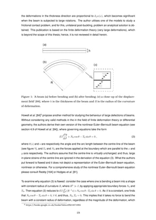 the deformations in the thickness direction are proportional to ∂xw(x), which becomes signiﬁcant
when the beam is subjected to large rotations. The author utilises one of the models to study a
frictional contact problem, and for this, unilateral post-buckling, problem an analytical solution is ob-
tained. This publication is based on the ﬁnite deformation theory (very large deformations), which
is beyond the scope of this thesis; hence, it is not reviewed in detail herein.
h
R
(a)
(c)
(b)
Figure 1: ‘A beam (a) before bending and (b) after bending; (c) a close-up of the displace-
ment ﬁeld’ [84], where h is the thickness of the beam and R is the radius of the curvature
of deformation.
Howell et al. [84]2
propose another method for studying the behaviour of large defections of beams.
Without considering any valid methods in the in the ﬁeld of ﬁnite deformation theory or differential
geometry, the authors derive their own version of the nonlinear Euler–Bernoulli beam equation (see
section 4.9 of Howell et al. [84]), where governing equations take the form
EI
d2
θ
ds2
+ N0 cos θ − T0 sin θ = 0 , (3)
where θ(s) and s are respectively the angle and the arc length between the centre-line of the beam
(see ﬁgure 1), and T0 and N0 are the forces applied at the boundary which are parallel to the x and
y axis respectively. The authors assume that the centre-line is virtually unchanged, and thus, large
in-plane strains of the centre-line are ignored in the derivation of the equation (3). What the authors
put forward is ﬂawed and it does not depict a representation of the Euler–Bernoulli beam equation,
nonlinear or otherwise. For a comprehensive study of the nonlinear Euler–Bernoulli beam equation
please consult Reddy [164] or Hodges et al. [81].
To examine why equation (3) is ﬂawed: consider the case where one is bending a beam into a shape
with constant radius of curvature R, where R3
I, by applying appropriate boundary forces N0 and
T0. Then equation (3) reduces to EI d2
ds2 (R−1
s)+N0 cos θ−T0 sin θ = 0. As R is a constant, one ﬁnds
that N0 cos θ − T0 sin θ = 0, ∀ θ, and thus, N0, T0 = 0. This implies that it takes no force to bend the
beam with a constant radius of deformation, regardless of the magnitude of the deformation, which
2 https://books.google.co.uk/books?isbn=0521671094
19
 