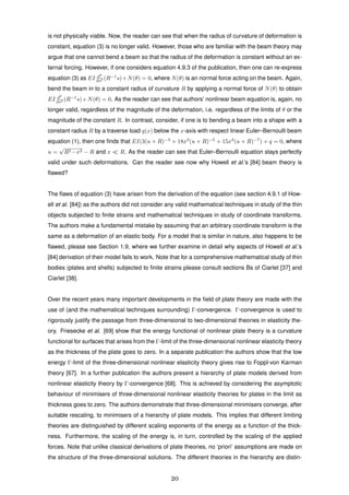 is not physically viable. Now, the reader can see that when the radius of curvature of deformation is
constant, equation (3) is no longer valid. However, those who are familiar with the beam theory may
argue that one cannot bend a beam so that the radius of the deformation is constant without an ex-
ternal forcing. However, if one considers equation 4.9.3 of the publication, then one can re-express
equation (3) as EI d2
ds2 (R−1
s)+N(θ) = 0, where N(θ) is an normal force acting on the beam. Again,
bend the beam in to a constant radius of curvature R by applying a normal force of N(θ) to obtain
EI d2
ds2 (R−1
s)+N(θ) = 0. As the reader can see that authors’ nonlinear beam equation is, again, no
longer valid, regardless of the magnitude of the deformation, i.e. regardless of the limits of θ or the
magnitude of the constant R. In contrast, consider, if one is to bending a beam into a shape with a
constant radius R by a traverse load q(x) below the x-axis with respect linear Euler–Bernoulli beam
equation (1), then one ﬁnds that EI(3(u + R)−3
+ 18x2
(u + R)−5
+ 15x4
(u + R)−7
) + q = 0, where
u =
√
R2 −x2 − R and x R. As the reader can see that Euler–Bernoulli equation stays perfectly
valid under such deformations. Can the reader see now why Howell et al.’s [84] beam theory is
ﬂawed?
The ﬂaws of equation (3) have arisen from the derivation of the equation (see section 4.9.1 of How-
ell et al. [84]) as the authors did not consider any valid mathematical techniques in study of the thin
objects subjected to ﬁnite strains and mathematical techniques in study of coordinate transforms.
The authors make a fundamental mistake by assuming that an arbitrary coordinate transform is the
same as a deformation of an elastic body. For a model that is similar in nature, also happens to be
ﬂawed, please see Section 1.9, where we further examine in detail why aspects of Howell et al.’s
[84] derivation of their model fails to work. Note that for a comprehensive mathematical study of thin
bodies (plates and shells) subjected to ﬁnite strains please consult sections Bs of Ciarlet [37] and
Ciarlet [38].
Over the recent years many important developments in the ﬁeld of plate theory are made with the
use of (and the mathematical techniques surrounding) Γ-convergence. Γ-convergence is used to
rigorously justify the passage from three-dimensional to two-dimensional theories in elasticity the-
ory. Friesecke et al. [69] show that the energy functional of nonlinear plate theory is a curvature
functional for surfaces that arises from the Γ-limit of the three-dimensional nonlinear elasticity theory
as the thickness of the plate goes to zero. In a separate publication the authors show that the low
energy Γ-limit of the three-dimensional nonlinear elasticity theory gives rise to Foppl-von Karman
theory [67]. In a further publication the authors present a hierarchy of plate models derived from
nonlinear elasticity theory by Γ-convergence [68]. This is achieved by considering the asymptotic
behaviour of minimisers of three-dimensional nonlinear elasticity theories for plates in the limit as
thickness goes to zero. The authors demonstrate that three-dimensional minimisers converge, after
suitable rescaling, to minimisers of a hierarchy of plate models. This implies that different limiting
theories are distinguished by different scaling exponents of the energy as a function of the thick-
ness. Furthermore, the scaling of the energy is, in turn, controlled by the scaling of the applied
forces. Note that unlike classical derivations of plate theories, no ‘priori’ assumptions are made on
the structure of the three-dimensional solutions. The different theories in the hierarchy are distin-
20
 