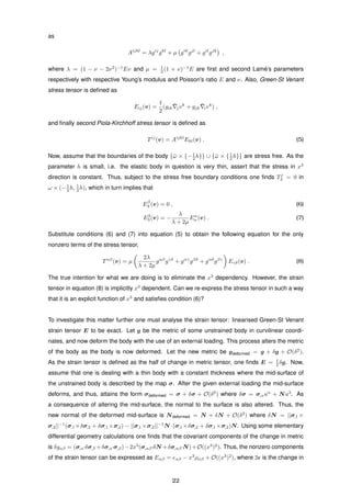 as
Aijkl
= λgij
gkl
+ µ gik
gjl
+ gil
gjk
,
where λ = (1 − ν − 2ν2
)−1
Eν and µ = 1
2 (1 + ν)−1
E are ﬁrst and second Lam´e’s parameters
respectively with respective Young’s modulus and Poisson’s ratio E and ν. Also, Green-St Venant
stress tensor is deﬁned as
Eij(v) =
1
2
(gik
¯jvk
+ gjk
¯ivk
) ,
and ﬁnally second Piola-Kirchhoff stress tensor is deﬁned as
Tij
(v) = Aijkl
Ekl(v) . (5)
Now, assume that the boundaries of the body {¯ω × {−1
2 h}} ∪ {¯ω × {1
2 h}} are stress free. As the
parameter h is small, i.e. the elastic body in question is very thin, assert that the stress in x3
direction is constant. Thus, subject to the stress free boundary conditions one ﬁnds Tj
3 = 0 in
ω × (−1
2 h, 1
2 h), which in turn implies that
Eβ
3 (v) = 0 , (6)
E3
3 (v) = −
λ
λ + 2µ
Eα
α (v) . (7)
Substitute conditions (6) and (7) into equation (5) to obtain the following equation for the only
nonzero terms of the stress tensor,
Tαβ
(v) = µ
2λ
λ + 2µ
gαβ
gγδ
+ gαγ
gβδ
+ gαδ
gβγ
Eγδ(v) . (8)
The true intention for what we are doing is to eliminate the x3
dependency. However, the strain
tensor in equation (8) is implicitly x3
dependent. Can we re-express the stress tensor in such a way
that it is an explicit function of x3
and satisﬁes condition (6)?
To investigate this matter further one must analyse the strain tensor: linearised Green-St Venant
strain tensor E to be exact. Let g be the metric of some unstrained body in curvilinear coordi-
nates, and now deform the body with the use of an external loading. This process alters the metric
of the body as the body is now deformed. Let the new metric be gdeformed = g + δg + O(δ2
).
As the strain tensor is deﬁned as the half of change in metric tensor, one ﬁnds E = 1
2 δg. Now,
assume that one is dealing with a thin body with a constant thickness where the mid-surface of
the unstrained body is described by the map σ. After the given external loading the mid-surface
deforms, and thus, attains the form σdeformed = σ + δσ + O(δ2
) where δσ = σ,αuα
+ Nu3
. As
a consequence of altering the mid-surface, the normal to the surface is also altered. Thus, the
new normal of the deformed mid-surface is Ndeformed = N + δN + O(δ2
) where δN = ||σ,1 ×
σ,2||−1
(σ,1 ×δσ,2 + δσ,1 ×σ,2) − ||σ,1 ×σ,2||−1
N ·(σ,1 ×δσ,2 + δσ,1 ×σ,2)N. Using some elementary
differential geometry calculations one ﬁnds that the covariant components of the change in metric
is δgαβ = (σ,α·δσ,β +δσ,α·σ,β)−2x3
(σ,αβ·δN +δσ,αβ·N)+O((x3
)2
). Thus, the nonzero components
of the strain tensor can be expressed as Eαβ = αβ − x3
ραβ + O((x3
)2
), where 2 is the change in
22
 