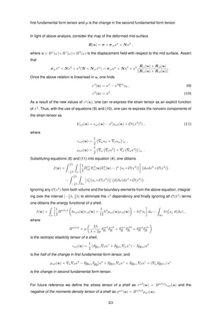 ﬁrst fundamental form tensor and ρ is the change in the second fundamental form tensor.
In light of above analysis, consider the map of the deformed mid-surface
R(u) = σ + σ,αuα
+ Nu3
,
where u ∈ H1
(ω)×H1
(ω)×H2
(ω) is the displacement ﬁeld with respect to the mid surface. Assert
that
σ,αvα
+ Nv3
+ x3
(N + N,αvα
) = σ,αuα
+ Nu3
+ x3 R,1(u) × R,2(u)
||R,1(u) × R,2(u)||
.
Once the above relation is linearised in u, one ﬁnds
vβ
(u) = uβ
− x3 ¯ β
u3 , (9)
v3
(u) = u3
. (10)
As a result of the new values of vj
(u), one can re-express the strain tensor as an explicit function
of x3
. Thus, with the use of equations (9) and (10), one can re-express the nonzero components of
the strain tensor as
Eαβ(u) = αβ(u) − x3
ραβ(u) + O((x3
)2
) , (11)
where
αβ(u) =
1
2
¯αuβ + ¯βuα |ω ,
ραβ(u) =
1
2
¯α
¯βu3
+ ¯β
¯αu3
|ω .
Substituting equations (8) and (11) into equation (4), one obtains
J(u) =
1
2 h
− 1
2 h ω
1
2
Bαγ
βδ Eβ
α(u)Eδ
γ(u) − fi
ui +O(x3
) dωdx3
+O(x3
)
−
1
2 h
− 1
2 h ∂ω
τi
0 ui +O(x3
) d(∂ω)dx3
+O(x3
) .
Ignoring any O(x3
) from both volume and the boundary elements from the above equation, integrat-
ing over the interval [−1
2 h, 1
2 h] to eliminate the x3
dependency and ﬁnally ignoring all O(h5
) terms
one obtains the energy functional of a shell,
J(u) =
ω
1
2
Bαβγδ
h αβ(u) γδ(u) +
1
12
h3
ραβ(u)ργδ(u) − hfi
ui dω −
∂ω
hτj
0 uj d(∂ω) ,
where
Bαβγδ
= µ
2λ
λ + 2µ
Fαβ
[I] Fγδ
[I] + Fαγ
[I] Fβδ
[I] + Fαδ
[I] Fβγ
[I]
is the isotropic elasticity tensor of a shell,
αβ(u) =
1
2
(F[I]αγ βuγ
+ F[I]βγ αuγ
) − F[II]αβu3
is the half of the change in ﬁrst fundamental form tensor, and
ραβ(u) = α βu3
− F[II]αγF γ
[II]β u3
+ F[II]βγ αuγ
+ F[II]αγ βuγ
+ ( αF[II]βγ) uγ
is the change in second fundamental form tensor.
For future reference we deﬁne the stress tensor of a shell as ταβ
(u) = Bαβγδ
αβ(u) and the
negative of the moments density tensor of a shell as ηαβ
(u) = Bαβγδ
ραβ(u).
23
 