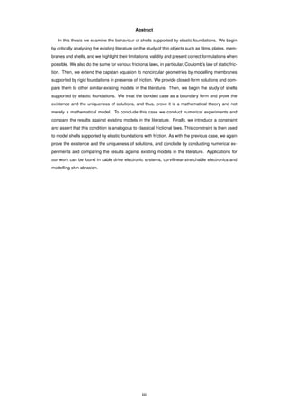 Abstract
In this thesis we examine the behaviour of shells supported by elastic foundations. We begin
by critically analysing the existing literature on the study of thin objects such as ﬁlms, plates, mem-
branes and shells, and we highlight their limitations, validity and present correct formulations when
possible. We also do the same for various frictional laws, in particular, Coulomb’s law of static fric-
tion. Then, we extend the capstan equation to noncircular geometries by modelling membranes
supported by rigid foundations in presence of friction. We provide closed-form solutions and com-
pare them to other similar existing models in the literature. Then, we begin the study of shells
supported by elastic foundations. We treat the bonded case as a boundary form and prove the
existence and the uniqueness of solutions, and thus, prove it is a mathematical theory and not
merely a mathematical model. To conclude this case we conduct numerical experiments and
compare the results against existing models in the literature. Finally, we introduce a constraint
and assert that this condition is analogous to classical frictional laws. This constraint is then used
to model shells supported by elastic foundations with friction. As with the previous case, we again
prove the existence and the uniqueness of solutions, and conclude by conducting numerical ex-
periments and comparing the results against existing models in the literature. Applications for
our work can be found in cable drive electronic systems, curvilinear stretchable electronics and
modelling skin abrasion.
iii
 