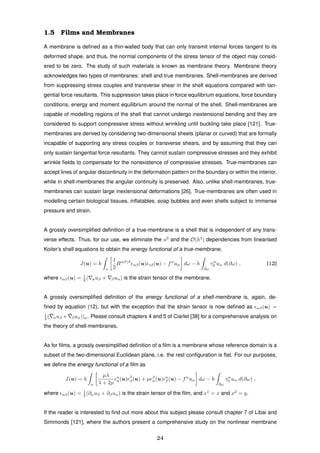 1.5 Films and Membranes
A membrane is deﬁned as a thin-walled body that can only transmit internal forces tangent to its
deformed shape, and thus, the normal components of the stress tensor of the object may consid-
ered to be zero. The study of such materials is known as membrane theory. Membrane theory
acknowledges two types of membranes: shell and true membranes. Shell-membranes are derived
from suppressing stress couples and transverse shear in the shell equations compared with tan-
gential force resultants. This suppression takes place in force equilibrium equations, force boundary
conditions, energy and moment equilibrium around the normal of the shell. Shell-membranes are
capable of modelling regions of the shell that cannot undergo inextensional bending and they are
considered to support compressive stress without wrinkling until buckling take place [121]. True-
membranes are derived by considering two-dimensional sheets (planar or curved) that are formally
incapable of supporting any stress couples or transverse shears, and by assuming that they can
only sustain tangential force resultants. They cannot sustain compressive stresses and they exhibit
wrinkle ﬁelds to compensate for the nonexistence of compressive stresses. True-membranes can
accept lines of angular discontinuity in the deformation pattern on the boundary or within the interior,
while in shell-membranes the angular continuity is preserved. Also, unlike shell-membranes, true-
membranes can sustain large inextensional deformations [26]. True-membranes are often used in
modelling certain biological tissues, inﬂatables, soap bubbles and even shells subject to immense
pressure and strain.
A grossly oversimpliﬁed deﬁnition of a true-membrane is a shell that is independent of any trans-
verse effects. Thus, for our use, we eliminate the u3
and the O(h3
) dependencies from linearised
Koiter’s shell equations to obtain the energy functional of a true-membrane,
J(u) = h
ω
1
2
Bαβγδ
αβ(u) γδ(u) − fα
uα dω − h
∂ω
τα
0 uα d(∂ω) , (12)
where αβ(u) = 1
2 ( αuβ + βuα) is the strain tensor of the membrane.
A grossly oversimpliﬁed deﬁnition of the energy functional of a shell-membrane is, again, de-
ﬁned by equation (12), but with the exception that the strain tensor is now deﬁned as αβ(u) =
1
2 ( ¯αuβ + ¯βuα)|ω. Please consult chapters 4 and 5 of Ciarlet [38] for a comprehensive analysis on
the theory of shell-membranes.
As for ﬁlms, a grossly oversimpliﬁed deﬁnition of a ﬁlm is a membrane whose reference domain is a
subset of the two-dimensional Euclidean plane, i.e. the rest conﬁguration is ﬂat. For our purposes,
we deﬁne the energy functional of a ﬁlm as
J(u) = h
ω
µλ
λ + 2µ
α
α(u) β
β(u) + µ β
α(u) α
β (u) − fα
uα dω − h
∂ω
τα
0 uα d(∂ω) ,
where αβ(u) = 1
2 (∂αuβ + ∂βuα) is the strain tensor of the ﬁlm, and x1
= x and x2
= y.
If the reader is interested to ﬁnd out more about this subject please consult chapter 7 of Libai and
Simmonds [121], where the authors present a comprehensive study on the nonlinear membrane
24
 