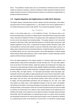theory. This publication includes topics such as aximembranes (membranes whose unstrained
shapes are surfaces of revolution), cylindrical membranes (initially cylindrical membranes that are
subject to pressure so that the membranes stretch to become non-cylindrical) and edge effects in a
partially wrinkled aximembranes.
1.6 Capstan Equation and Applications in Cable Drive Systems
The capstan equation, otherwise known as Euler’s equation of tension transmission, is the relation-
ship governing the maximum applied-tension Tmax with respect to the minimum applied-tension T0
of an elastic string wound around a rough cylinder. Thus, the governing equation is given by
Tmax = T0 exp(µF θ) , (13)
where θ is the contact angle and µF is the coefﬁcient of friction. By string we mean a one-
dimensional elastic body, and rough is an engineering term that implies that the contact area exhibits
friction. Note that the coefﬁcient of friction is the physical ratio of the magnitude of the shear force
and the normal force between two contacting bodies. The capstan equation is the most perfect
example of a belt-friction model, which describes behaviour of a belt-like object moving over a rigid
obstacle subjected to friction [162]. In engineering the capstan equation describes a body under
a load equilibrium involving friction between a rope and a wheel like circular object, and thus, it is
widely used to analyse the tension transmission behaviour of cable-like bodies in contact with circu-
lar proﬁled surfaces, such as in rope rescue systems, marine cable applications, computer storage
devices (electro-optical tracking systems), clutch or brake systems in vehicles, belt-pulley machine
systems and ﬁbre-reinforced composites [97].
One of the largest applications of the capstan equation is in electronic cable drive systems, and
notable devices include printers, photocopiers and tape recorders [19]. The most resent applica-
tions can be found in the ﬁeld of robotics. Cable drive systems are fundamental in the design and
manufacture of high-speed pick-and-place robots (DeltaBot, BetaBot and DashBot), wearable robot-
assisted rehabilitation-devices (robotic prosthetics), biologically-inspired humanoid-robots (ASIMO
by Honda [185]), and haptic devices. For high-speed pick-and-place robots high-speed, high-
acceleration and low-inertia (ability to rapidly accelerate with minimum force) is required [21]. Wear-
able robot-assisted rehabilitation-devices and biologically-inspired humanoid-robots require to be
light weight, have low inertia, have high stiffness (precise motion control and able to maintain
its rigidity), and have backdrivable transmission with zero backlash [18, 143, 156]. Thus, cable
drive systems are widely used in robot applications because of their low inertia, low backlash,
high stiffness and simplicity. Further great advantage of using cable drive devices, especially in bio-
mechanical robots, is that actuators (motors) do not need to be placed at each joint since the cables
(or tendons) can transmit force from a distance. Also, complex designs can be realised due to the
ﬂexibility of the cables, which justiﬁes the use of cable drive systems in portable robotic prosthetics
devices [99]. Note that backdrivable is an engineering term given to a system where the system
can be physically moved when the motor(s) governing the system is (are) not operational. Backlash
is an engineering term given to the clearance or the lost motion in a mechanism caused by gaps
25
 