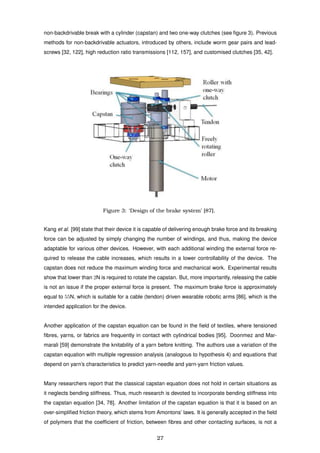 non-backdrivable break with a cylinder (capstan) and two one-way clutches (see ﬁgure 3). Previous
methods for non-backdrivable actuators, introduced by others, include worm gear pairs and lead-
screws [32, 122], high reduction ratio transmissions [112, 157], and customised clutches [35, 42].
Figure 3: ‘Design of the brake system’ [87].
Kang et al. [99] state that their device it is capable of delivering enough brake force and its breaking
force can be adjusted by simply changing the number of windings, and thus, making the device
adaptable for various other devices. However, with each additional winding the external force re-
quired to release the cable increases, which results in a lower controllability of the device. The
capstan does not reduce the maximum winding force and mechanical work. Experimental results
show that lower than 2N is required to rotate the capstan. But, more importantly, releasing the cable
is not an issue if the proper external force is present. The maximum brake force is approximately
equal to 55N, which is suitable for a cable (tendon) driven wearable robotic arms [86], which is the
intended application for the device.
Another application of the capstan equation can be found in the ﬁeld of textiles, where tensioned
ﬁbres, yarns, or fabrics are frequently in contact with cylindrical bodies [95]. Doonmez and Mar-
marali [59] demonstrate the knitability of a yarn before knitting. The authors use a variation of the
capstan equation with multiple regression analysis (analogous to hypothesis 4) and equations that
depend on yarn’s characteristics to predict yarn-needle and yarn-yarn friction values.
Many researchers report that the classical capstan equation does not hold in certain situations as
it neglects bending stiffness. Thus, much research is devoted to incorporate bending stiffness into
the capstan equation [34, 78]. Another limitation of the capstan equation is that it is based on an
over-simpliﬁed friction theory, which stems from Amontons’ laws. It is generally accepted in the ﬁeld
of polymers that the coefﬁcient of friction, between ﬁbres and other contacting surfaces, is not a
27
 