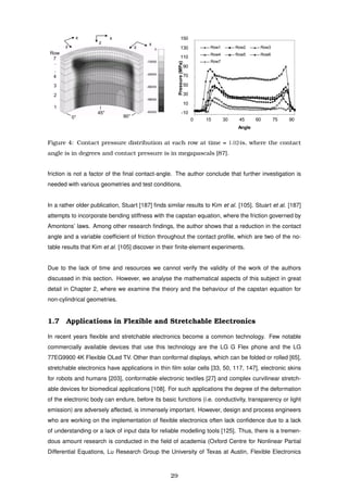 z
z
z
x x
x
1
2
3
4
Row
7
.
.
0°
45°
90°
-10
10
30
50
70
90
110
130
150
0 15 30 45 60 75 90
Angle
Pressure(MPa)
Row1 Row2 Row3
Row4 Row5 Row6
Row7
Figure 4: Contact pressure distribution at each row at time = 1.024s, where the contact
angle is in degrees and contact pressure is in megapascals [87].
friction is not a factor of the ﬁnal contact-angle. The author conclude that further investigation is
needed with various geometries and test conditions.
In a rather older publication, Stuart [187] ﬁnds similar results to Kim et al. [105]. Stuart et al. [187]
attempts to incorporate bending stiffness with the capstan equation, where the friction governed by
Amontons’ laws. Among other research ﬁndings, the author shows that a reduction in the contact
angle and a variable coefﬁcient of friction throughout the contact proﬁle, which are two of the no-
table results that Kim et al. [105] discover in their ﬁnite-element experiments.
Due to the lack of time and resources we cannot verify the validity of the work of the authors
discussed in this section. However, we analyse the mathematical aspects of this subject in great
detail in Chapter 2, where we examine the theory and the behaviour of the capstan equation for
non-cylindrical geometries.
1.7 Applications in Flexible and Stretchable Electronics
In recent years ﬂexible and stretchable electronics become a common technology. Few notable
commercially available devices that use this technology are the LG G Flex phone and the LG
77EG9900 4K Flexible OLed TV. Other than conformal displays, which can be folded or rolled [65],
stretchable electronics have applications in thin ﬁlm solar cells [33, 50, 117, 147], electronic skins
for robots and humans [203], conformable electronic textiles [27] and complex curvilinear stretch-
able devices for biomedical applications [108]. For such applications the degree of the deformation
of the electronic body can endure, before its basic functions (i.e. conductivity, transparency or light
emission) are adversely affected, is immensely important. However, design and process engineers
who are working on the implementation of ﬂexible electronics often lack conﬁdence due to a lack
of understanding or a lack of input data for reliable modelling tools [125]. Thus, there is a tremen-
dous amount research is conducted in the ﬁeld of academia (Oxford Centre for Nonlinear Partial
Differential Equations, Lu Research Group the University of Texas at Austin, Flexible Electronics
29
 