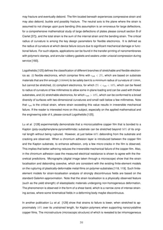 may fracture and eventually debond. The ﬁlm located beneath experiences compressive strain and
may also debond, buckle and possibly fracture. The neutral axis is the plane where the strain is
assumed to not change upon pure bending (this assumption is an erroneous for large deﬂections,
for a comprehensive mathematical study of large deﬂections of plates please consult section B of
Ciarlet [37]), and the total strain is the sum of the internal strain and the bending strain. The critical
radius of curvature is among the key design parameters for ﬂexible electronics. It is deﬁned as
the radius of curvature at which device failure occurs due to signiﬁcant mechanical damage or func-
tional failure. For such objects, applications can be found in the transfer-printing of nanomembranes
with polymeric stamps, and annular rubbery gaskets and sealers under uniaxial compression during
service [160].
Logothetidis [125] deﬁnes the classiﬁcation of different branches of stretchable and ﬂexible electron-
ics as: (i) ﬂexible electronics, which comprise ﬁlms with crit < 2%, which are based on substrate
materials that are thin enough (100mm) to be safely bent to a minimum radius of curvature of 10mm,
but cannot be stretched, (ii) compliant electronics, for which 2% < crit < 10%, which can be ﬂexed
to radius of curvature of few millimetres to allow some in-plane loading and can be used with thicker
substrates, and (iii) stretchable electronics, for which crit > 10%, which can be conformed to a broad
diversity of surfaces with two-dimensional curvatures and small radii below a few millimetres. Note
that crit is the critical strain, where strain exceeding this value results in irreversible mechanical
failure. If the reader is interested more on this subject, especially on the applied mathematical and
the engineering side of it, please consult Logothetidis [125].
Lu et al. [128] experimentally demonstrate that a microcrystalline copper ﬁlm that is bonded to a
Kapton (poly-oxydiphenylene-pyromellitimide) substrate can be stretched beyond 50% of its origi-
nal length without being ruptured. However, at just below 60% debonding from the substrate and
cracking are observed. When a chromium adhesion layer is introduced between the copper ﬁlm
and the Kapton substrate, to enhance adhesion, only a few micro-cracks in the ﬁlm is observed.
This implies that better adhering reduces the irreversible mechanical failure of the copper ﬁlm. Also,
in the chromium adhesion case the measured electrical resistance is shown to agree with the the-
oretical predictions. Micrographs (digital image taken through a microscope) show that the strain
localisation and debonding coevolve, which are consistent with the existing ﬁnite-element models
on the rupturing of plastically-deformable metal-ﬁlms on polymer-substrates [118, 119]. Such ﬁnite-
element models for strain-localisation analysis of strongly discontinuous ﬁelds are based on the
standard Galerkin-approximation. Note that the strain localisation is a physically observed feature
(such as the yield strength) of elastoplastic materials undergoing non-homogeneous deformation.
The phenomenon is observed in the form of a shear band, which is a narrow zone of intense strain-
ing across, where some kinematical ﬁelds in a deforming body maybe discontinuous.
In another publication Lu et al. [129] show that strains to failure is lower, when stretched to ap-
proximately 10% over its unstrained length, for Kapton polymers when supporting nanocrystalline
copper ﬁlms. The microstructure (microscopic structure) of which is revealed to be inhomogeneous
31
 
