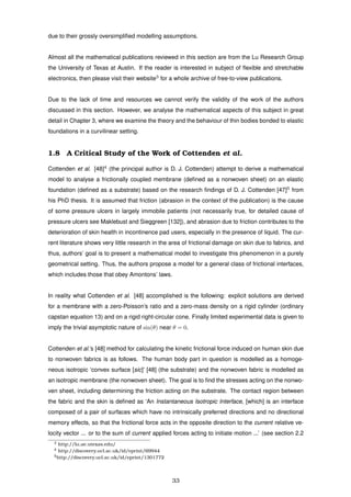 due to their grossly oversimpliﬁed modelling assumptions.
Almost all the mathematical publications reviewed in this section are from the Lu Research Group
the University of Texas at Austin. If the reader is interested in subject of ﬂexible and stretchable
electronics, then please visit their website3
for a whole archive of free-to-view publications.
Due to the lack of time and resources we cannot verify the validity of the work of the authors
discussed in this section. However, we analyse the mathematical aspects of this subject in great
detail in Chapter 3, where we examine the theory and the behaviour of thin bodies bonded to elastic
foundations in a curvilinear setting.
1.8 A Critical Study of the Work of Cottenden et al.
Cottenden et al. [48]4
(the principal author is D. J. Cottenden) attempt to derive a mathematical
model to analyse a frictionally coupled membrane (deﬁned as a nonwoven sheet) on an elastic
foundation (deﬁned as a substrate) based on the research ﬁndings of D. J. Cottenden [47]5
from
his PhD thesis. It is assumed that friction (abrasion in the context of the publication) is the cause
of some pressure ulcers in largely immobile patients (not necessarily true, for detailed cause of
pressure ulcers see Maklebust and Sieggreen [132]), and abrasion due to friction contributes to the
deterioration of skin health in incontinence pad users, especially in the presence of liquid. The cur-
rent literature shows very little research in the area of frictional damage on skin due to fabrics, and
thus, authors’ goal is to present a mathematical model to investigate this phenomenon in a purely
geometrical setting. Thus, the authors propose a model for a general class of frictional interfaces,
which includes those that obey Amontons’ laws.
In reality what Cottenden et al. [48] accomplished is the following: explicit solutions are derived
for a membrane with a zero-Poisson’s ratio and a zero-mass density on a rigid cylinder (ordinary
capstan equation 13) and on a rigid right-circular cone. Finally limited experimental data is given to
imply the trivial asymptotic nature of sin(θ) near θ = 0.
Cottenden et al.’s [48] method for calculating the kinetic frictional force induced on human skin due
to nonwoven fabrics is as follows. The human body part in question is modelled as a homoge-
neous isotropic ‘convex surface [sic]’ [48] (the substrate) and the nonwoven fabric is modelled as
an isotropic membrane (the nonwoven sheet). The goal is to ﬁnd the stresses acting on the nonwo-
ven sheet, including determining the friction acting on the substrate. The contact region between
the fabric and the skin is deﬁned as ‘An Instantaneous Isotropic Interface, [which] is an interface
composed of a pair of surfaces which have no intrinsically preferred directions and no directional
memory effects, so that the frictional force acts in the opposite direction to the current relative ve-
locity vector ... or to the sum of current applied forces acting to initiate motion ...’ (see section 2.2
3 http://lu.ae.utexas.edu/
4 http://discovery.ucl.ac.uk/id/eprint/69944
5http://discovery.ucl.ac.uk/id/eprint/1301772
33
 