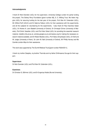 Acknowledgments
I thank Dr Nick Ovenden (UCL) for his supervision, University College London for partly funding
this project, The Sidney Perry Foundation [grant number 89], S. C. Witting Trust, Ms Helen Hig-
gins (UCL) for securing funding for the last year of the project, Prof Alan M. Cottenden (UCL),
Mr Clifford Ruff (UCLH) and Dr Sabrina Falloon (UCL) for their assistance with the experiments,
and all the subjects for volunteering for the experiments. I also thank Dr Raul Sanchez Galan
(UCL), Dr Andres A. Leon Baldelli (University of Oxford), Dr Christoph Ortner (University of War-
wick), Prof Dmitri Vassiliev (UCL) and Prof Alan Sokal (UCL) for providing the essential research
material, metalib-c.lib.ucl.ac.uk, scholar.google.co.uk and bookzz.org for making the necessary re-
search material available, and Dr Robert Bowles (UCL), Prof Valery Smyshlyaev (UCL), Dr Edmund
W. Judge (University of Kent), Sir John M. Ball (University of Oxford), Mr Phillip Harvey and Ms
Camille London-Miyo for their assistance.
This work was supported by The Dunhill Medical Trust [grant number R204/0511].
I thank my mother Deepika, my brother Tharinda and my father Chithrasena Guruge for their sup-
port.
Supervisors
Dr Nick Ovenden (UCL) and Prof Alan M. Cottenden (UCL).
Examiners
Dr Christian G. B¨ohmer (UCL) and Dr Evgeniya Nolde (Brunel University).
iv
 