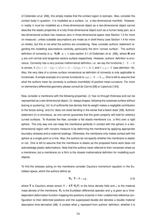 of Cottenden et al. [48]), this simply implies that the contact region is isotropic. Also, consider the
contact body in question: it is modelled as a surface, i.e. a two-dimensional manifold. However,
in reality it must be modelled as a three-dimensional object as a two-dimensional object cannot
describe the elastic properties of a fully three-dimensional object such as a human body part, as a
two-dimensional surface has measure zero in three-dimensional space (see Section 1.2 for more
on measure): unless subtable assumptions are made as in shell theory (see Section 1.4 for more
on shells), but this is not what the authors are considering. Now, consider authors’ statement re-
garding the modelling assumptions carefully, particularly the term ‘convex surface’. The authors
deﬁnition of convexity is η · E
ˆN · η ≥ 0 (see section 3.1 of Cottenden et al. [48]), where ˆN and
η are unit normal and tangential vectors surface respectively. However, authors’ deﬁnition is erro-
neous. Convexity has a very precise mathematical deﬁnition, i.e. we say the functional f : X → R
is convex, if f(tx + (1 − t)y) ≤ tf(x) + (1 − t)f(y), ∀ t ∈ [0, 1] and ∀ x, y ∈ X (see deﬁnition 19).
Also, the very idea of a convex surface nonsensical as deﬁnition of convexity is only applicable to
functionals. A simple example of a convex functional is exp(·) : R → R>0. One is left to assume that
what the authors mean by convexity is surfaces (manifolds) of positive mean-curvature. For more
on elementary differential geometry please consult do Carmo [58] or Lipschutz [124].
Now, consider a membrane with the following properties: (i) ‘has no through thickness and can be
represented as a two-dimensional object,’ (ii) ‘always drapes, following the substrate surface without
tearing or puckering,’ (iii) ‘is of sufﬁciently low density that its weight makes a negligible contribution
to the forces acting,’ and (iv) ‘does not resist bending in the sense that a beam does’ [48]. Authors’
statement (ii) is erroneous, as one cannot guarantee that the given property will hold for arbitrary
curved surfaces. To illustrate the ﬂaw, consider a ﬂat elastic-membrane (i.e. a ﬁlm) over a rigid
sphere. The only way one can keep the membrane perfectly in contact with the sphere in a two-
dimensional region with nonzero measure is by deforming the membrane by applying appropriate
boundary stresses and or external loadings. Otherwise, the membrane only makes contact with the
sphere at a single point or a line. Also, the authors do not specify whether the membrane is elastic
or not. One is left to assume that the membrane is elastic as the proposed frame work does not
acknowledge plastic deformations. Note that the authors never referred to their nonwoven sheet as
a membrane, but a membrane (or a ﬁlm) is the closest mathematical deﬁnition for modelling such
objects.
To ﬁnd the stresses acting on the membrane consider Cauchy’s momentum equation in the Eu-
clidean space, which the authors deﬁne as
E · T + f = ρ¨χ , (14)
where T is Cauchy’s stress tensor, f = f(T, ET) is the force density ﬁeld and ρ is the material
mass density of the membrane, E is the Euclidean differential operator and χ is given as a ‘time-
dependent deformation function mapping the positions of points in their undeformed reference con-
ﬁguration to their deformed positions and the superposed double dot denotes a double material
description time derivative’ [48]. It unclear what χ represent from authors’ deﬁnition, whether it is
34
 