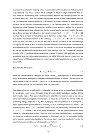 least a continuous bijective mapping, whose inverse is also continuous, between the two manifolds
in question [58, 124]. Thus, a surface that is isomorphic to the plane simply implies that there ex-
its a continuous bijective map, with a continuous inverse, between the surface in question and the
Euclidean plane, and it does not automatically guarantee that the surface have the same metric as
the Euclidean plane under the given map. The latter part of authors’ statement is clearly describing
surfaces that are isometric (perseveres distance) to the Euclidean plane, i.e. surfaces of zero-
Gaussian curvature. However, the statement is still erroneous as being a surface that is isometric
to the Euclidean plane does not guarantee that the surface have the same metric as the Euclidean
plane. Being isometric to the Euclidean plane simply implies that, if f : U ⊂ R2
→ W ⊂ E3
is a 2D
manifold that is isometric to the Euclidean plane, then there exists a map g : V ⊂ R2
→ U ⊂ R2
such that the ﬁrst fundamental form of the isometry f ◦ g : V ⊂ R2
→ W ⊂ E3
is the 2 × 2 identity
matrix [58, 124]. One is left to assume that the surfaces that are in question by the authors belongs
a subgroup of surfaces of zero-Gaussian curvature that has the same metric as the Euclidean plane
with respect to authors’ coordinate system, i.e. cylinders of unit radius: as one later see that these
are the only possible manifolds that generate any valid solutions. Note that Cottenden [47] accredits
Pressley [159] for his differential geometry results. However, Pressley’s [159] publication is a widely
accepted and veriﬁed mathematical publication in the ﬁeld of differential geometry. Apart from few
typos Pressley’s [159] publication does not contain such provably false statements as given by Cot-
tenden [47].
Now, consider the equation
Ps · f + µd(ˆN · f) ˙χ = 0 , (17)
which the authors deﬁne as Amontons’ law friction, where µd is the coefﬁcient of dynamic friction
and ˙χ is the relative velocity vector between the membrane and the foundation. The inclusion of the
two equations implied by condition (17) still does not guarantee that the system is fully determined,
as the system requires one more equation to be fully determined.
Now, assume that one is dealing with a rectangular membrane whose orthogonal axis deﬁned by
the coordinates (x, y), where y deﬁnes the longer dimension, that is placed over a surface deﬁned
by the regular map σ. Also, assume that Poisson’s ratio of the membrane is zero to prevent any
lateral contractions due to positive tensile strain. To reduce the complexity the authors modify the
problem by letting ˙χ be parallel to σ,y. Also, by applying a boundary stress of T0 at some point φ1
whilst applying a even greater stress at φ2 so that Tyy(y) is an increasing function in y, where φα are
angles of contact with φ1 < φ2. Due to zero-Poisson’s ratio and the boundary conditions one ﬁnds
Txx = 0, Txy = 0, where Tij are stress tensor components. Thus, the governing equations ﬁnally
reduce to a fully determined system. Therefore, one must understand that having zero-Gaussian
curvature and zero-Poisson’s ratio is a necessity for this model, and it is not some useful tool for
deriving explicit equations as stated by by the authors. Upon integrating equation (17), under the
speciﬁed boundary conditions, one ﬁnds solutions of the form,
Tyy(y) = T0 exp −µd
y
FIIyy(η) dη , (18)
36
 