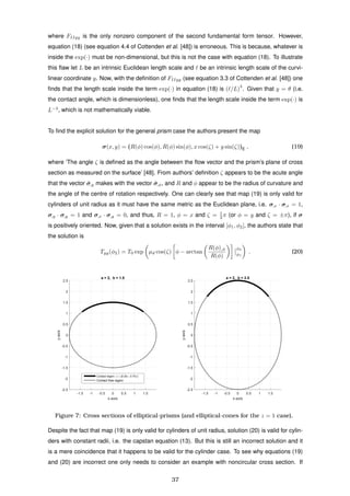 where FIIyy is the only nonzero component of the second fundamental form tensor. However,
equation (18) (see equation 4.4 of Cottenden et al. [48]) is erroneous. This is because, whatever is
inside the exp(·) must be non-dimensional, but this is not the case with equation (18). To illustrate
this ﬂaw let L be an intrinsic Euclidean length scale and be an intrinsic length scale of the curvi-
linear coordinate y. Now, with the deﬁnition of FIIyy (see equation 3.3 of Cottenden et al. [48]) one
ﬁnds that the length scale inside the term exp(·) in equation (18) is ( /L)
3
. Given that y = θ (i.e.
the contact angle, which is dimensionless), one ﬁnds that the length scale inside the term exp(·) is
L−3
, which is not mathematically viable.
To ﬁnd the explicit solution for the general prism case the authors present the map
σ(x, y) = (R(φ) cos(φ), R(φ) sin(φ), x cos(ζ) + y sin(ζ))E , (19)
where ‘The angle ζ is deﬁned as the angle between the ﬂow vector and the prism’s plane of cross
section as measured on the surface’ [48]. From authors’ deﬁnition ζ appears to be the acute angle
that the vector ˆσ,y makes with the vector ˆσ,φ, and R and φ appear to be the radius of curvature and
the angle of the centre of rotation respectively. One can clearly see that map (19) is only valid for
cylinders of unit radius as it must have the same metric as the Euclidean plane, i.e. σ,x · σ,x = 1,
σ,y · σ,y = 1 and σ,x · σ,y = 0, and thus, R = 1, φ = x and ζ = 1
2 π (or φ = y and ζ = ±π), if σ
is positively oriented. Now, given that a solution exists in the interval [φ1, φ2], the authors state that
the solution is
Tyy(φ2) = T0 exp µd cos(ζ) φ − arctan
R(φ),φ
R(φ)
φ2
φ1
. (20)
-1.5 -1 -0.5 0 0.5 1 1.5
x-axis
-2.5
-2
-1.5
-1
-0.5
0
0.5
1
1.5
2
2.5
y-axis
a = 2, b = 1.5
Contact region: φ ∈ [0.25π, 0.75π]
Contact free region
-1.5 -1 -0.5 0 0.5 1 1.5
x-axis
-2.5
-2
-1.5
-1
-0.5
0
0.5
1
1.5
2
2.5
y-axis
a = 2, b = 2.5
Figure 7: Cross sections of elliptical-prisms (and elliptical-cones for the z = 1 case).
Despite the fact that map (19) is only valid for cylinders of unit radius, solution (20) is valid for cylin-
ders with constant radii, i.e. the capstan equation (13). But this is still an incorrect solution and it
is a mere coincidence that it happens to be valid for the cylinder case. To see why equations (19)
and (20) are incorrect one only needs to consider an example with noncircular cross section. If
37
 