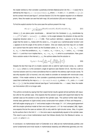 the reader wishes to, then consider a positively-oriented elliptical-prism (for the ζ = 0 case) that is
deﬁned by the map σ(φ, z) = (a cos(φ), b sin(φ), z)E where z ∈ R and a, b > 0, and let φ ∈ [1
4 π, 3
4 π]
be the contact interval (see ﬁgure 7, and see Section 2.5.3 for the capstan equation on an elliptical-
prism). Now, the reader can see that both map (19) and solution (20) are no longer valid.
To ﬁnd the explicit solution for the cone case the authors present the map
σ(x, y) =
r
1+R(φ(θ))2
(R(φ(θ)) cos(φ(θ)), R(φ(θ)) sin(φ(θ)), 1)E , (21)
‘where (r, θ) are plane polar coordinates ... derived from the Cartesian (x, y)E coordinates by
r = x2 +y2 and θ = [arctan(y
x ) − ζ], where ζ is the angle between the direction of slip and the
tangential direction when θ = φ = 0’ [48]. From authors’ deﬁnition ζ appears to be the acute
angle that the vector ˆσ,y makes with the vector ˆσ,φ, R is given as a ‘cylindrical polar function’ and
φ appears to be the angle of the centre of rotation. One can clearly see that map (21) is invalid
as it cannot have the same metric as the Euclidean plane, i.e. if σ,x · σ,x = 1, σ,y · σ,y = 1 and
σ,x · σ,y = 0, then the conditions σ,x · σ,x = 1 and σ,x · σ,y = 0 (or σ,y · σ,y = 1 and σ,x · σ,y = 0) imply
that R = 0, and this in turn implies that σ,x · σ,x = σ,y · σ,y = 0, which is a contradiction. Now, given
that a solution exists in the interval [φ1, φ2], the authors states that the solution is
Tyy(φ2) = T0 exp
µd
R(φ)
sin
R(φ)φ
1+R(φ)2
φ2
φ1
. (22)
Despite the fact that map (21) is invalid, solution (22) is valid for right-circular cones, i.e. valid for
R = tan(α) where 2α is the (constant-) angle of aperture (see Section 2.5.4). But this is still an
incorrect solution and it is a mere coincidence that it is valid for the arbitrary right-circular cones. To
see why equation (22) is incorrect, one only needs to consider an example with noncircular cross
section. If the reader wishes to, then consider a positively-oriented elliptical-cone (for the ζ = 0
case) that is deﬁned by the map σ(φ, z) = (az cos(φ), bz sin(φ), z)E where z ∈ R>0 and a, b > 0, and
let φ ∈ [1
4 π, 3
4 π] be the contact interval (see ﬁgure 7 and consider the z = 1 case). Now, the reader
can that solution (22) is no longer valid.
The authors conclude by saying that their experimental results agreed almost perfectly with equa-
tion (20) for the cylinder case. One expects that the solution to agree with experiment data for the
cylinder case as the solution is only valid for the cylinder case. The authors further state ‘Exper-
imental data gathered on [right-circler] cones constructed from plaster of Paris and Neoprene ...
with half-angles ranging up to 12◦
and contact angles in the range [70◦
, 120◦
] show good agreement
with the simple cylindrical model at their error level (around ±10% for most samples)’ [48]. Again,
one expects this be the case as solution (22) is only valid for right-circular cones. Also, it is given
by the authors that in the limit R → 0, the cone case is asymptotically equals to the cylinder case.
This result is just a trivial mathematical result that follows directly from the Maclaurin series, i.e.
sin(θ) ≈ θ, when θ ≈ 0.
In conclusion, no mathematical claim of Cottenden et al. [48] can be mathematically justiﬁed, and
some fundamental and trivial results in mathematical elasticity and differential geometry are mis-
38
 