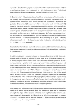 represented. Only the ordinary capstan equation, and a solution to a dynamic membrane with both
a zero-Poisson’s ratio and a zero-mass density on a right-circular cone are given. Finally limited
experimental data is given to show the trivial asymptotic nature of sin(θ) near θ = 0.
In Cottenden et al.’s [48] publication the authors fails to demonstrate a sufﬁcient knowledge in
the subject of differential geometry, mathematical elasticity and contact mechanics to tackle this
problem with any mathematical rigour, and this is evident in D. J. Cottenden’s [47] thesis as the
publication Cottenden et al. [48] is a summary of all the mathematical results from Cottenden’s [47]
thesis. For example, in section 2.15 of the thesis the compatibility conditions for left Cauchy-Green
deformation tensor is given as a general condition (see page 8 of Cottenden [47]). However, there
exists no general compatibility condition for left Cauchy-Green deformation tensor, and the given
compatibility conditions exist for the two-dimensional case only [2]. Another example is that the en-
tire section 5.4 of the thesis (see pages 132 to 137 of Cottenden [47]) is based on the assumption
that one can invert a 3 × 2 matrix (see equation 5.15 of Cottenden [47]), i.e. given a sufﬁciently
differentiable map λ : R2
→ E3
, the author asserts that the Jacobian matrix, (∂βλj
)3×2 where
β ∈ {1, 2} and j ∈ {1, 2, 3}, is invertible.
Despite the fact that Cottenden et al.’s [48] framework is only valid for two trivial cases, the very
ideas and the very problems that the authors tried to model are important subjects of investigation
in Chapters 2 and 6.
In a different publication, a precursor to the one we discussed, Cottenden et al. [45]7
give a math-
ematical model to calculate the coefﬁcient of friction based on the experimental ﬁndings of S. E.
S. Karavokyros [100] from his master’s thesis. The authors state ‘The model generalizes the com-
mon assumption of a cylindrical arm to any convex prism, and makes predictions for pressure and
tension based on Amontons’ law’ [45]. Coefﬁcients of friction are determined from experiments con-
ducted on Neoprene-coated Plaster of Paris prisms of circular and elliptical cross-sections (deﬁned
as arm phantoms) and a nonwoven fabric. The authors state experimental results agreed within
±8%, i.e. 16%. They also state that the coefﬁcients of friction varied very little with the applied
weight, geometry and contact angle. Thus, the authors conclude by asserting that accurate values
of the coefﬁcient of friction can be obtained by applying the cylindrical model (i.e. capstan model)
to the experimental data on human arms. They further assert that the coefﬁcient of friction is inde-
pendent of the substrate geometry, applied weights and contact angles, and claims that both their
mathematical model and experimental results are in complete agreement.
Unfortunately, none of Cottenden et al.’s [45] mathematical results can be mathematically justiﬁed,
mostly for the reasons that we described before. For example, the reader may try to derive an
arc-length of an ellipse with the use of the deﬁnition of an arc length from section 2.4 of the publi-
cation (see directly above equation 12 of Cottenden et al. [45]). Another example is the equation
1/ tan(0.5π) = 0, which is from the latter part of section 4.1 of the publication (see directly below
7 http://discovery.ucl.ac.uk/id/eprint/69867
39
 