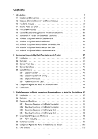 Contents
1 Introduction 1
1.1 Notations and Conventions . . . . . . . . . . . . . . . . . . . . . . . . . . . . . . . . 3
1.2 Measure, Differential Geometry and Tensor Calculus . . . . . . . . . . . . . . . . . 5
1.3 Functional Analysis . . . . . . . . . . . . . . . . . . . . . . . . . . . . . . . . . . . . 10
1.4 Beams, Plates and Shells . . . . . . . . . . . . . . . . . . . . . . . . . . . . . . . . . 15
1.5 Films and Membranes . . . . . . . . . . . . . . . . . . . . . . . . . . . . . . . . . . . 24
1.6 Capstan Equation and Applications in Cable Drive Systems . . . . . . . . . . . . . . 25
1.7 Applications in Flexible and Stretchable Electronics . . . . . . . . . . . . . . . . . . 29
1.8 A Critical Study of the Work of Cottenden et al. . . . . . . . . . . . . . . . . . . . . . 33
1.9 A Critical Study of the Work of Efrati et al. . . . . . . . . . . . . . . . . . . . . . . . . 42
1.10 A Critical Study of the Work of Baldelli and and Bourdin . . . . . . . . . . . . . . . . 50
1.11 A Critical Study of the Work of Kikuchi and Oden . . . . . . . . . . . . . . . . . . . . 57
1.12 A Critical Study of the Work of Jayawardana et al. . . . . . . . . . . . . . . . . . . . 63
2 Membranes Supported by Rigid Foundations with Friction 67
2.1 Introduction . . . . . . . . . . . . . . . . . . . . . . . . . . . . . . . . . . . . . . . . . 67
2.2 Derivation . . . . . . . . . . . . . . . . . . . . . . . . . . . . . . . . . . . . . . . . . 68
2.3 General Prism Case . . . . . . . . . . . . . . . . . . . . . . . . . . . . . . . . . . . . 68
2.4 General Cone Case . . . . . . . . . . . . . . . . . . . . . . . . . . . . . . . . . . . . 71
2.5 Explicit Solutions . . . . . . . . . . . . . . . . . . . . . . . . . . . . . . . . . . . . . . 75
2.5.1 Capstan Equation . . . . . . . . . . . . . . . . . . . . . . . . . . . . . . . . . 75
2.5.2 Capstan Equation with Gravity . . . . . . . . . . . . . . . . . . . . . . . . . . 75
2.5.3 Elliptical-Prism Case . . . . . . . . . . . . . . . . . . . . . . . . . . . . . . . . 76
2.5.4 Right-Circular Cone Case . . . . . . . . . . . . . . . . . . . . . . . . . . . . . 77
2.6 Comparison Against the Works of Kikuchi and Oden . . . . . . . . . . . . . . . . . . 78
2.7 Conclusions . . . . . . . . . . . . . . . . . . . . . . . . . . . . . . . . . . . . . . . . . 85
3 Shells Supported by Elastic foundations: Boundary Forms to Model the Bonded Case 87
3.1 Introduction . . . . . . . . . . . . . . . . . . . . . . . . . . . . . . . . . . . . . . . . . 87
3.2 Derivation . . . . . . . . . . . . . . . . . . . . . . . . . . . . . . . . . . . . . . . . . 88
3.3 Equations of Equilibrium . . . . . . . . . . . . . . . . . . . . . . . . . . . . . . . . . 91
3.3.1 Governing Equations of the Elastic Foundation . . . . . . . . . . . . . . . . . 91
3.3.2 Boundary Conditions of the Elastic Foundation . . . . . . . . . . . . . . . . . 91
3.3.3 Governing Equations of the Overlying Shell . . . . . . . . . . . . . . . . . . . 92
3.3.4 Boundary Conditions of the Overlying Shell . . . . . . . . . . . . . . . . . . . 92
3.4 Existence and Uniqueness of Solutions . . . . . . . . . . . . . . . . . . . . . . . . . 92
3.4.1 Korn’s Inequality . . . . . . . . . . . . . . . . . . . . . . . . . . . . . . . . . . 95
3.5 Numerical Example . . . . . . . . . . . . . . . . . . . . . . . . . . . . . . . . . . . . 99
3.6 Comparison Against the Works of Baldelli and and Bourdin . . . . . . . . . . . . . . 103
3.7 Error analysis . . . . . . . . . . . . . . . . . . . . . . . . . . . . . . . . . . . . . . . 112
v
 