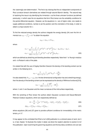 this ‘seemingly over-determination’. The ﬁrst is by noticing that the six independent components of
Ricci curvature tensor’s derivatives are related through second Bianchi identity. The second way
of resolving this issue is by identifying the immersion r as the three unknown functions (as deﬁned
previously), in which case the six equations that form Ricci tensor are the solvability conditions for
the partial differential equation. However, as the equations in r are of higher order, one needs to
supply additional conditions, namely to set the position and the orientation of the body, in order to
obtain a unique solution for r.
To ﬁnd the reduced energy density the authors integrate the energy density (24) over the thin di-
mension as w2D =
h
2
− h
2
w dx3
to obtain the equation
w2D = hwS + h3
wB ,
where
wS =
Y
8(1 + ν)
ν
1 − ν
¯gαβ
¯gγδ
+ ¯gαγ
¯gβδ
(aαβ − ¯gαβ)(aγδ − ¯gγδ) ,
wB =
Y
24(1 + ν)
ν
1 − ν
¯gαβ
¯gγδ
+ ¯gαγ
¯gβδ
bαβbγδ , (25)
which are deﬁned as stretching and bending densities respectively. Note that Y is Young’s modulus
and ν is Poisson’s ratio of the plate.
It is stated that with the use of Cayley-Hamilton theorem the density of the bending content can be
written in the following form,
wB =
Y
8(1 + ν)
1
1 − ν
(¯gαβ
bαβ)2
− 2
|b|
|¯g|
.
It is also stated that, if aαβ = ¯gαβ (i.e. the two-dimensional conﬁguration has zero-stretching energy),
then the density of the bending content can be expressed as the density of Willmore functional [210],
wW =
Y
24(1 + ν)
4H2
1 − ν
− 2K ,
where K and H are Gaussian and the mean curvatures of the mid-surface respectively.
With the vanishing of Ricci tensor the authors obtain Gaussian curvature and Gauss-Mainardi-
Peterson-Codazzi equations, which are respectively deﬁned as
K =
|b|
|a|
=
1
2
(a−1
)αβ
(∂γΓγ
αβ − ∂βΓγ
αγ + Γγ
γδΓδ
αβ − Γγ
βδΓδ
αγ) , (26)
∂2bα1 + Γβ
α1bβ2 = ∂1bα2 + Γβ
α2bβ1 , (27)
where equations (26) and (27) given to provide sufﬁcient conditions for immersiblility of the metric
tensor g in R3
.
It may appear to the uninitiated that Efrati et al.’s [60] publication is a coherent piece of work, but it
is, in fact, ﬂawed. To illustrate this matter in detail, we direct the reader’s attention to section 3.4 of
the publication. Upon examining the governing equations and the boundary conditions one can see
44
 