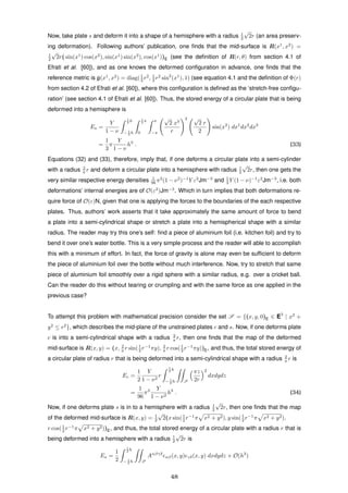 Now, take plate s and deform it into a shape of a hemisphere with a radius 1
2
√
2r (an area preserv-
ing deformation). Following authors’ publication, one ﬁnds that the mid-surface is R(x1
, x2
) =
1
2
√
2r( sin(x1
) cos(x2
), sin(x1
) sin(x2
), cos(x1
))E (see the deﬁnition of R(r, θ) from section 4.1 of
Efrati et al. [60]), and as one knows the deformed conﬁguration in advance, one ﬁnds that the
reference metric is ¯g(x1
, x2
) = diag(1
2 r2
, 1
2 r2
sin2
(x1
), 1) (see equation 4.1 and the deﬁnition of Φ(r)
from section 4.2 of Efrati et al. [60]), where this conﬁguration is deﬁned as the ‘stretch-free conﬁgu-
ration’ (see section 4.1 of Efrati et al. [60]). Thus, the stored energy of a circular plate that is being
deformed into a hemisphere is
Es =
Y
1 − ν
1
2 h
− 1
2 h
1
2 π
0
π
−π
√
2 x3
r
2 √
2 r
2
sin(x2
) dx1
dx2
dx3
=
1
3
π
Y
1 − ν
h3
. (33)
Equations (32) and (33), therefore, imply that, if one deforms a circular plate into a semi-cylinder
with a radius 2
π r and deform a circular plate into a hemisphere with radius 1
2
√
2r, then one gets the
very similar respective energy densities 1
96 π2
(1 − ν2
)−1
Y ε2
Jm−3
and 1
3 Y (1 − ν)−1
ε2
Jm−3
, i.e. both
deformations’ internal energies are of O(ε2
)Jm−3
. Which in turn implies that both deformations re-
quire force of O(ε)N, given that one is applying the forces to the boundaries of the each respective
plates. Thus, authors’ work asserts that it take approximately the same amount of force to bend
a plate into a semi-cylindrical shape or stretch a plate into a hemispherical shape with a similar
radius. The reader may try this one’s self: ﬁnd a piece of aluminium foil (i.e. kitchen foil) and try to
bend it over one’s water bottle. This is a very simple process and the reader will able to accomplish
this with a minimum of effort. In fact, the force of gravity is alone may even be sufﬁcient to deform
the piece of aluminium foil over the bottle without much interference. Now, try to stretch that same
piece of aluminium foil smoothly over a rigid sphere with a similar radius, e.g. over a cricket ball.
Can the reader do this without tearing or crumpling and with the same force as one applied in the
previous case?
To attempt this problem with mathematical precision consider the set S = {(x, y, 0)E ∈ E3
| x2
+
y2
≤ r2
}, which describes the mid-plane of the unstrained plates c and s. Now, if one deforms plate
c is into a semi-cylindrical shape with a radius 2
π r, then one ﬁnds that the map of the deformed
mid-surface is R(x, y) = (x, 2
π r sin(1
2 r−1
πy), 2
π r cos(1
2 r−1
πy))E, and thus, the total stored energy of
a circular plate of radius r that is being deformed into a semi-cylindrical shape with a radius 2
π r is
Ec =
1
2
Y
1 − ν2
r
1
2 h
− 1
2 h S
πz
2r
2
dxdydz
=
1
96
π3 Y
1 − ν2
h3
. (34)
Now, if one deforms plate s is in to a hemisphere with a radius 1
2
√
2r, then one ﬁnds that the map
of the deformed mid-surface is R(x, y) = 1
2
√
2(x sin(1
2 r−1
π x2 + y2), y sin(1
2 r−1
π x2 + y2),
r cos(1
2 r−1
π x2 + y2))E, and thus, the total stored energy of a circular plate with a radius r that is
being deformed into a hemisphere with a radius 1
2
√
2r is
Es =
1
2
1
2 h
− 1
2 h S
Aαβγδ
αβ(x, y) γδ(x, y) dxdydz + O(h3
)
48
 