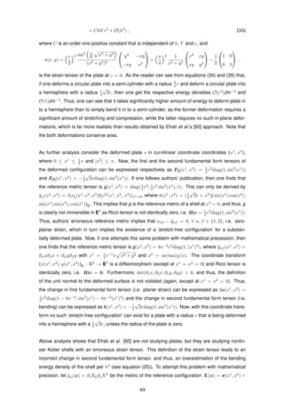 = ChY r2
+ O(h3
) , (35)
where C is an order-one positive constant that is independent of h, Y and r, and
(x, y) =
r
2
2 sin2 π
2r x2 + y2
(x2 + y2)2


y2
−xy
−xy x2

 +
π
4
2 1
x2 + y2


x2
xy
xy y2

 −
1
2


1 0
0 1

 ,
is the strain tensor of the plate at z = 0. As the reader can see from equations (34) and (35) that,
if one deforms a circular plate into a semi-cylinder with a radius 2
π r and deform a circular plate into
a hemisphere with a radius 1
2
√
2r, then one get the respective energy densities O(ε2
)Jm−3
and
O(1)Jm−3
. Thus, one can see that it takes signiﬁcantly higher amount of energy to deform plate in
to a hemisphere than to simply bend it in to a semi-cylinder, as the former deformation requires a
signiﬁcant amount of stretching and compression, while the latter requires no such in-plane defor-
mations, which is far more realistic than results obtained by Efrati et al.’s [60] approach. Note that
the both deformations conserve area.
As further analysis consider the deformed plate s in curvilinear coordinate coordinates (x1
, x2
),
where 0 ≤ x1
≤ 1
2 π and |x2
| ≤ π. Now, the ﬁrst and the second fundamental form tensors of
the deformed conﬁguration can be expressed respectively as F[I](x1
, x2
) = 1
2 r2
diag(1, sin2
(x1
))
and F[II](x1
, x2
) = −1
2
√
2rdiag(1, sin2
(x1
)). If one follows authors’ publication, then one ﬁnds that
the reference metric tensor is ¯g(x1
, x2
) = diag(1
2 r2
, 1
2 r2
sin2
(x1
), 1). This can only be derived by
¯gij(x1
, x2
) = ∂ir¯k(x1
, x2
, x3
)∂jr
¯k
(x1
, x2
, x3
)|x3=0, where r(x1
, x2
) = (1
2
√
2r + x3
)( sin(x1
) cos(x2
),
sin(x1
) sin(x2
), cos(x1
))E. This implies that ¯g is the reference metric of a shell at x3
= 0, and thus, ¯g
is clearly not immersible in E3
as Ricci tensor is not identically zero, i.e. Ric = 1
2 r2
diag(1, sin2
(x1
)).
Thus, authors’ erroneous reference metric implies that aαβ − ¯gαβ = 0, ∀ α, β ∈ {1, 2}, i.e. zero-
planar strain, which in turn implies the existence of a ‘stretch-free conﬁguration’ for a substan-
tially deformed plate. Now, if one attempts this same problem with mathematical precession, then
one ﬁnds that the reference metric tensor is ¯g(x1
, x2
) = 4π−2
r2
diag(1, (x1
)2
), where ¯gαβ(x1
, x2
) =
∂αx∂βx + ∂αy∂βy with x1
= 1
2 r−1
π x2 + y2 and x2
= arctan(y/x). The coordinate transform
(x(x1
, x2
), y(x1
, x2
))E : R2
→ E2
is a diffeomorphism (except at x1
= x2
= 0) and Ricci tensor is
identically zero, i.e. Ric = 0. Furthermore, det(∂1x, ∂2x; ∂1y, ∂2y) > 0, and thus, the deﬁnition
of the unit normal to the deformed surface is not violated (again, except at x1
= x2
= 0). Thus,
the change in ﬁrst fundamental form tensor (i.e. planer strain) can be expressed as 2a(x1
, x2
) =
1
2 r2
diag(1 − 8π−2
, sin2
(x1
) − 8π−2
(x1
)2
) and the change in second fundamental form tensor (i.e.
bending) can be expressed as b(x1
, x2
) = −1
2
√
2rdiag(1, sin2
(x1
)). Now, with this coordinate trans-
form no such ‘stretch-free conﬁguration’ can exist for a plate with a radius r that is being deformed
into a hemisphere with a 1
2
√
2r, unless the radius of the plate is zero.
Above analysis shows that Efrati et al. [60] are not studying plates, but they are studying nonlin-
ear Koiter shells with an erroneous strain tensor. This deﬁnition of the strain tensor leads to an
incorrect change in second fundamental form tensor, and thus, an overestimation of the bending
energy density of the shell per h3
(see equation (25)). To attempt this problem with mathematical
precision, let ˜gij(x) = ∂iX¯k∂jX
¯k
be the metric of the reference conﬁguration X(x) = σ(x1
, x2
) +
49
 
