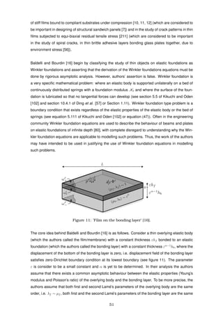 of stiff ﬁlms bound to compliant substrates under compression [10, 11, 12] (which are considered to
be important in designing of structural sandwich panels [7]) and in the study of crack patterns in thin
ﬁlms subjected to equi-biaxial residual tensile stress [211] (which are considered to be important
in the study of spiral cracks, in thin brittle adhesive layers bonding glass plates together, due to
environment stress [56]).
Baldelli and Bourdin [16] begin by classifying the study of thin objects on elastic foundations as
Winkler foundations and asserting that the derivation of the Winkler foundations equations must be
done by rigorous asymptotic analysis. However, authors’ assertion is false. Winkler foundation is
a very speciﬁc mathematical problem: where an elastic body is supported unilaterally on a bed of
continuously distributed springs with a foundation modulus K0 and where the surface of the foun-
dation is lubricated so that no tangential forces can develop (see section 5.5 of Kikuchi and Oden
[102] and section 10.4.1 of Ding et al. [57] or Section 1.11). Winkler foundation type problem is a
boundary condition that exists regardless of the elastic properties of the elastic body or the bed of
springs (see equation 5.111 of Kikuchi and Oden [102] or equation (47)). Often in the engineering
community Winkler foundation equations are used to describe the behaviour of beams and plates
on elastic foundations of inﬁnite depth [80], with complete disregard to understanding why the Win-
kler foundation equations are applicable to modelling such problems. Thus, the work of the authors
may have intended to be used in justifying the use of Winkler foundation equations in modelling
such problems.
Figure 11: ’Film on the bonding layer’ [16].
The core idea behind Baldelli and Bourdin [16] is as follows. Consider a thin overlying elastic body
(which the authors called the ﬁlm/membrane) with a constant thickness εhf bonded to an elastic
foundation (which the authors called the bonding layer) with a constant thickness εα−1
hb, where the
displacement of the bottom of the bonding layer is zero, i.e. displacement ﬁeld of the bonding layer
satisﬁes zero-Dirichlet boundary condition at its lowest boundary (see ﬁgure 11). The parameter
ε is consider to be a small constant and α is yet to be determined. In their analysis the authors
assume that there exists a common asymptotic behaviour between the elastic properties (Young’s
modulus and Poisson’s ratio) of the overlying body and the bonding layer. To be more precise, the
authors assume that both ﬁrst and second Lam´e’s parameters of the overlying body are the same
order, i.e. λf ∼ µf , both ﬁrst and the second Lam´e’s parameters of the bonding layer are the same
51
 