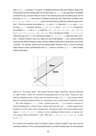order, i.e. λb ∼ µb (see ﬁgure 11 or ﬁgure 1 of Baldelli and Bourdin [16]), both Poisson’s ratios of the
overlying body and the bonding layer are the same order, i.e. νf ∼ νb (see hypothesis 2 of Baldelli
and Bourdin [16]), and both Poisson’s ratios of the overlying body and the bonding layer are the
same sign, i.e. νb/νf > 0 (see remark 2 of Baldelli and Bourdin [16]). Now, these conditions result
in −1 < νf ≈ νb < 0 or 0 < νf ≈ νb < 1
2 , given that both Poisson’s ratios are sufﬁciently away from 0
and 1
2 . To be more precise, the conditions λf ∼ µf and λb ∼ µb imply that λf = cf µf and λb = cbµb
for some cf , cb ∼ 1 constants, and thus, νf = 1
2 (1 + cf )−1
cf and νb = 1
2 (1 + cb)−1
cb. Furthermore,
the conditions νf ∼ νb and νb/νf > 0 imply that −1
2 (1 − |cf |)−1
|cf | = νf ≈ νb = −1
2 (1 − |cb|)−1
|cb|
or 1
2 (1 + |cf |)−1
|cf | = νf ≈ νb = 1
2 (1 + |cb|)−1
|cb|. Thus, one gets the condition −1 < νf ≈ νb < 0,
sufﬁciently away from 0, or the antithetical condition 0 < νf ≈ νb < 1
2 , sufﬁciently away from 0
and 1
2 . However, Poisson’s ratio of an object can vary strictly between −1 and 1
2 [84] and different
materials have different Poisson’s ratios, and thus, Baldelli and Bourdin’s [16] assertion cannot hold
in general. For example, assume that the bonding layer’s Poisson’s ratio is 1
4 and the overlying
body’s Poisson’s ratio is inﬁnitesimally small, i.e. ε, and thus, one ﬁnds νb/νf ∼ ε−1
, which violates
authors’ assumption.
Figure 12: The phase plane: ‘The square-hatched region represents systems behaving
as “rigid” bodies, under the assumed scaling hypotheses on the loads. Along the open
half line (displayed with a thick solid and dashed stroke) (δ, 0), δ > 0 lay systems whose
limit for vanishing thickness leads to a “membrane over in-plane elastic foundation” mode
... The solid segment 0 < γ < 1 (resp. dashed open line γ > 1) is related to systems in
which bonding layer is thinner (resp. thicker) than the ﬁlm, for γ = 1 (black square) their
thickness is of the same order of magnitude. All systems within the horizontally hatched
region γ > 0, 0 < δ ≤ 1, δ > γ behave, in the vanishing thickness limit, as “plates over
out-of-plane elastic foundation”.’ [16]. Note that γ = 1
2 (1 + q − α), δ = 1
2 (α + q − 3) and
Eb/Ef ∼ εq
.
As a result of the restrictive nature of Poisson’s ratios of authors’ analysis, they assert that all
asymptotic behaviour of the overlying bonded body on an elastic bonding layer can be expressed
52
 
