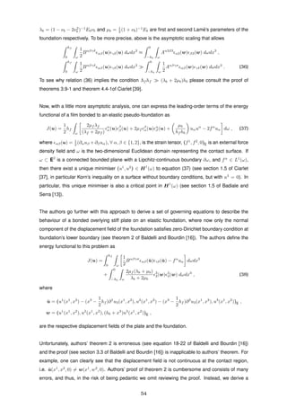 λb = (1 − νb − 2ν2
b )−1
Ebνb and µb = 1
2 (1 + νb)−1
Eb are ﬁrst and second Lam´e’s parameters of the
foundation respectively. To be more precise, above is the asymptotic scaling that allows
hf
0 ω
1
2
Bαβγδ
αβ(u) γδ(u) dωdx3
≈
0
−hb ω
Aα3β3
α3(w) β3(w) dωdx3
,
hf
0 ω
1
2
Bαβγδ
αβ(u) γδ(u) dωdx3
0
−hb ω
1
2
Aαβγσ
αβ(w) γδ(w) dωdx3
. (36)
To see why relation (36) implies the condition Λf hf (λb + 2µb)hb please consult the proof of
theorems 3.9-1 and theorem 4.4-1of Ciarlet [39].
Now, with a little more asymptotic analysis, one can express the leading-order terms of the energy
functional of a ﬁlm bonded to an elastic pseudo-foundation as
J(u) =
1
2
hf
ω
2µf λf
(λf + 2µf )
α
α(u) β
β(u) + 2µf
β
α(u) α
β (u) +
µb
hf hb
uαuα
− 2fα
uα dω , (37)
where αβ(u) = 1
2 (∂αuβ +∂βuα), ∀ α, β ∈ {1, 2}, is the strain tensor, (f1
, f2
, 0)E is an external force
density ﬁeld and ω is the two-dimensional Euclidean domain representing the contact surface. If
ω ⊂ E2
is a connected bounded plane with a Lipchitz-continuous boundary ∂ω, and fα
∈ L1
(ω),
then there exist a unique minimiser (u1
, u2
) ∈ H1
(ω) to equation (37) (see section 1.5 of Ciarlet
[37], in particular Korn’s inequality on a surface without boundary conditions, but with u3
= 0). In
particular, this unique minimiser is also a critical point in H1
(ω) (see section 1.5 of Badiale and
Serra [13]).
The authors go further with this approach to derive a set of governing equations to describe the
behaviour of a bonded overlying stiff plate on an elastic foundation, where now only the normal
component of the displacement ﬁeld of the foundation satisﬁes zero-Dirichlet boundary condition at
foundation’s lower boundary (see theorem 2 of Baldelli and Bourdin [16]). The authors deﬁne the
energy functional to this problem as
J(u) =
hf
0 ω
1
2
Bαβγσ
αβ(¯u) γδ(¯u) − fα
uα dωdx3
+
0
−hb ω
2µf (λb + µb)
λb + 2µb
3
3(w) 3
3(w) dωdx3
, (38)
where
¯u = (u1
(x1
, x2
) − (x3
−
1
2
hf )∂1
u3(x1
, x2
), u2
(x1
, x2
) − (x3
−
1
2
hf )∂2
u3(x1
, x2
), u3
(x1
, x2
))E ,
w = (u1
(x1
, x2
), u2
(x1
, x2
), (hb + x3
)u3
(x1
, x2
))E ,
are the respective displacement ﬁelds of the plate and the foundation.
Unfortunately, authors’ theorem 2 is erroneous (see equation 18-22 of Baldelli and Bourdin [16])
and the proof (see section 3.3 of Baldelli and Bourdin [16]) is inapplicable to authors’ theorem. For
example, one can clearly see that the displacement ﬁeld is not continuous at the contact region,
i.e. ¯u(x1
, x2
, 0) = w(x1
, w2
, 0). Authors’ proof of theorem 2 is cumbersome and consists of many
errors, and thus, in the risk of being pedantic we omit reviewing the proof. Instead, we derive a
54
 