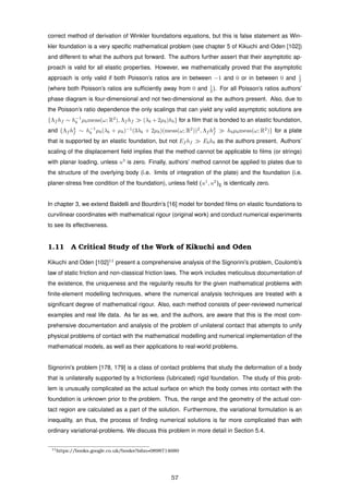 correct method of derivation of Winkler foundations equations, but this is false statement as Win-
kler foundation is a very speciﬁc mathematical problem (see chapter 5 of Kikuchi and Oden [102])
and different to what the authors put forward. The authors further assert that their asymptotic ap-
proach is valid for all elastic properties. However, we mathematically proved that the asymptotic
approach is only valid if both Poisson’s ratios are in between −1 and 0 or in between 0 and 1
2
(where both Poisson’s ratios are sufﬁciently away from 0 and 1
2 ). For all Poisson’s ratios authors’
phase diagram is four-dimensional and not two-dimensional as the authors present. Also, due to
the Poisson’s ratio dependence the only scalings that can yield any valid asymptotic solutions are
{Λf hf ∼ h−1
b µbmeas(ω; R2
), Λf hf (λb + 2µb)hb} for a ﬁlm that is bonded to an elastic foundation,
and {Λf h3
f ∼ h−1
b µb(λb + µb)−1
(3λb + 2µb)(meas(ω; R2
))2
, Λf h3
f hbµbmeas(ω; R2
)} for a plate
that is supported by an elastic foundation, but not Ef hf Ebhb as the authors present. Authors’
scaling of the displacement ﬁeld implies that the method cannot be applicable to ﬁlms (or strings)
with planar loading, unless u3
is zero. Finally, authors’ method cannot be applied to plates due to
the structure of the overlying body (i.e. limits of integration of the plate) and the foundation (i.e.
planer-stress free condition of the foundation), unless ﬁeld (u1
, u2
)E is identically zero.
In chapter 3, we extend Baldelli and Bourdin’s [16] model for bonded ﬁlms on elastic foundations to
curvilinear coordinates with mathematical rigour (original work) and conduct numerical experiments
to see its effectiveness.
1.11 A Critical Study of the Work of Kikuchi and Oden
Kikuchi and Oden [102]11
present a comprehensive analysis of the Signorini’s problem, Coulomb’s
law of static friction and non-classical friction laws. The work includes meticulous documentation of
the existence, the uniqueness and the regularity results for the given mathematical problems with
ﬁnite-element modelling techniques, where the numerical analysis techniques are treated with a
signiﬁcant degree of mathematical rigour. Also, each method consists of peer-reviewed numerical
examples and real life data. As far as we, and the authors, are aware that this is the most com-
prehensive documentation and analysis of the problem of unilateral contact that attempts to unify
physical problems of contact with the mathematical modelling and numerical implementation of the
mathematical models, as well as their applications to real-world problems.
Signorini’s problem [178, 179] is a class of contact problems that study the deformation of a body
that is unilaterally supported by a frictionless (lubricated) rigid foundation. The study of this prob-
lem is unusually complicated as the actual surface on which the body comes into contact with the
foundation is unknown prior to the problem. Thus, the range and the geometry of the actual con-
tact region are calculated as a part of the solution. Furthermore, the variational formulation is an
inequality, an thus, the process of ﬁnding numerical solutions is far more complicated than with
ordinary variational-problems. We discuss this problem in more detail in Section 5.4.
11https://books.google.co.uk/books?isbn=0898714680
57
 