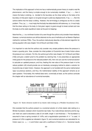 The implication of this approach is that one has a mathematically proven theory to model a real-life
phenomenon, and the theory is simple enough to be numerically modelled. If |uT | < ε, then it
means the body is sticking, i.e. bonded to the boundary as the shear acting on the body at the
boundary (in that given region) is not great enough to yield any displacements. If |uT | ≥ ε, then the
authors deﬁne that the body is sliding. However, this terminology is ambiguous as this is a static
problem. Thus, |uT | ≥ ε must imply that the body has debonded but still stationary, i.e. it must imply
that the shear acting on the body (in that given region) is great enough to break contact and now
the body is at the static equilibrium state (at the point of slipping).
Note that the jε(·) is a nonlinear function of u, even though the authors only consider linear elasticity.
However, numerical solutions can still be obtained via the use of methods such as Newton-Raphson
method for nonlinear PDEs. Thus, the authors meticulously describe a ﬁnite-element algorithm for
solving equation (45) (see chapter 10.6 of Kikuchi and Oden [102]).
It is important to note that the authors only consider very simple problems where the pressure is
known a quantity prior. Now, consider the initial problem of Coulomb’s law of static friction where
the pressure is an unknown. For this, the authors go further (see chapter 10.7 of Kikuchi and Oden
[102]) and give a sketch proof to the problem by claiming that, if one prescribes an appropriate
initial guess for the pressure to the reduced problem (45), then one can use the numerical solution
to calculate an updated pressure, and thus, feeding this new value of the pressure back in to the
reduce problem (45) should provide one an iteratively converging method to obtain a solution for
Coulomb’s law of static friction. However, this approach is not handled with the same mathematical
rigour as previous sections, and thus, the mathematical viability of this approach remains as an
open question. Fortunately, this method does work, numerically at least, as the authors conclude
the chapter with an abundance of numerical examples.
Figure 15: ‘ﬁnite-element model of an elastic slab resting on a Winkler foundation’ [31].
One example that the authors present is a numerical solution of a thick elastic slab resting on a
Winkler foundation, between which Coulomb’s law holds. Four-node bilinear elements and the reg-
ular mesh are used to discretise a slab of unit width, length B and thickness I. The foundation is
assumed to have a spring constant of 100Pa, and a regularisation parameter of 10−5
is used. A
pressure of 20Pa is applied as indicated in ﬁgure 15, and numerical solutions are calculated for no
friction case (i.e. νF = 0) and friction case with a coefﬁcient of friction of 0.5. Numerical results
60
 