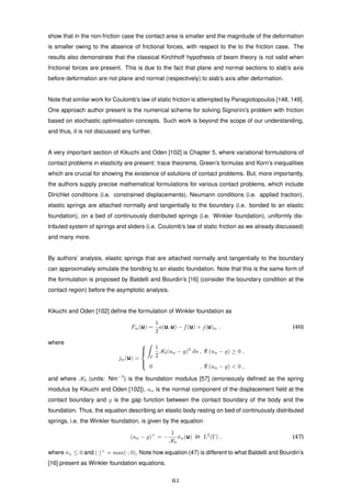 show that in the non-friction case the contact area is smaller and the magnitude of the deformation
is smaller owing to the absence of frictional forces, with respect to the to the friction case. The
results also demonstrate that the classical Kirchhoff hypothesis of beam theory is not valid when
frictional forces are present. This is due to the fact that plane and normal sections to slab’s axis
before deformation are not plane and normal (respectively) to slab’s axis after deformation.
Note that similar work for Coulomb’s law of static friction is attempted by Panagiotopoulos [148, 149].
One approach author present is the numerical scheme for solving Signorini’s problem with friction
based on stochastic optimisation concepts. Such work is beyond the scope of our understanding,
and thus, it is not discussed any further.
A very important section of Kikuchi and Oden [102] is Chapter 5, where variational formulations of
contact problems in elasticity are present: trace theorems, Green’s formulas and Korn’s inequalities
which are crucial for showing the existence of solutions of contact problems. But, more importantly,
the authors supply precise mathematical formulations for various contact problems, which include
Dirichlet conditions (i.e. constrained displacements), Neumann conditions (i.e. applied traction),
elastic springs are attached normally and tangentially to the boundary (i.e. bonded to an elastic
foundation), on a bed of continuously distributed springs (i.e. Winkler foundation), uniformly dis-
tributed system of springs and sliders (i.e. Coulomb’s law of static friction as we already discussed)
and many more.
By authors’ analysis, elastic springs that are attached normally and tangentially to the boundary
can approximately simulate the bonding to an elastic foundation. Note that this is the same form of
the formulation is proposed by Baldelli and Bourdin’s [16] (consider the boundary condition at the
contact region) before the asymptotic analysis.
Kikuchi and Oden [102] deﬁne the formulation of Winkler foundation as
Fw(u) =
1
2
a(u, u) − f(u) + j(u)w , (46)
where
jw(u) =



Γ
1
2
K0(un − g)2
ds , if (un − g) ≥ 0 ,
0 , if (un − g) < 0 ,
and where K0 (units: Nm−3
) is the foundation modulus [57] (erroneously deﬁned as the spring
modulus by Kikuchi and Oden [102]), un is the normal component of the displacement ﬁeld at the
contact boundary and g is the gap function between the contact boundary of the body and the
foundation. Thus, the equation describing an elastic body resting on bed of continuously distributed
springs, i.e. the Winkler foundation, is given by the equation
(un − g)+
= −
1
K0
σn(u) in L2
(Γ) , (47)
where σn ≤ 0 and (·)+
= max(·, 0). Note how equation (47) is different to what Baldelli and Bourdin’s
[16] present as Winkler foundation equations.
61
 