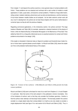 From chapter 11 and beyond the authors examine a more general class of contact problems with
friction. These problems are non-classical and nonlinear with a vast number of models to model
applications in static, quasi-static, and dynamic contact problems. Problems of large deformation,
rolling contact, inelastic materials, phenomena such as stick and slip behaviour, and the mechanics
of dry-friction between metallic bodies are all analysed. As the latter sections contain work still
very much in development, the authors do not treat these chapters with the same mathematical or
numerical rigour as they do with the previous chapters.
Regarding commercial applications, in the introductory section, the authors comment ‘The large
treatise of Bowden and Tabor [28], for example, represents a classical treatment of the physics of
friction; while the National Bureau of Standards Monograph on the Mechanics of Pneumatic Tires
edited by Clark [41] is a frequently referenced source on practical solutions for contact and friction
problems encountered in tire design’ [102].
If the reader is interested in historical notes on Signorini’s problem and Coulomb’s law of static fric-
tion or friction laws in general please consult chapter 1 of Kikuchi and Oden [102], where the reader
can ﬁnd a richly detailed mathematical history of the subject.
Figure 16: ‘Contact of two surfaces.’ [102] (Kikuchi and Oden’s [102] pseudo-two-body
contact problem).
Kikuchi and Oden’s [102] work is the basis for most of our work from Chapters 2, 5, 6 and Chapter
4 in particular. Note that some of the work present in this publication remains incomplete. One
of the limitations of authors’ work is that they only consider the Euclidean geometry. Another is
that the authors never attempt a full two-body friction problem. The two-body problem the authors
consider is a single elastic body that is being folded in on itself so one only needs to consider a
single displacement ﬁeld (see ﬁgure 16 or see section 6.8 of Kikuchi and Oden’s [102]). Thus, in
62
 