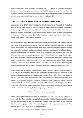 latter chapters of our thesis we extend Kikuchi and Oden’s [102] model for Coulomb’s law of static
friction to the curvilinear space and then to model the full two-body contact problem, and use the
numerical solutions to compare against our own models. Most importantly, we treat the our models
with the same mathematical rigour as seen in Kikuchi and Oden [102].
1.12 A Critical Study of the Work of Jayawardana et al.
Jayawardana et al. [89]12
(the principal author is C. Ortner) analyse the validity of the surface
Cauchy-Bourne model relative to the Cauchy-Bourne model, when approximating the atomistic
model for large stiffness parameters. The authors show numerically that, if the mean strain be-
tween the atomistic solution and Cauchy-Bourne solution is order 1, then the mean strain between
the atomistic solution and surface Cauchy-Bourne solution is order exp(−α) for a chain of semi-
inﬁnite atoms, where α is the stiffness parameter.
Consider an atomic lattice. Relative to the atoms that lie within the material bulk, the surface atoms
have fewer bonding neighbouring atoms. Now, this results in the elastic properties of surfaces
atoms being different from elastic properties of the atoms that occupy the interior, which is an affect
not observed in continuum mechanics, and such properties are observed in real life and docu-
mented in the literature. For example, Cuenot et al. [52] observe that the elastic modulus of the
silver and lead nano-wires on polypyrrole nano-tubes with smaller diameters is signiﬁcantly higher
than elastic modulus of ones with larger diameters. They conclude that the increase in the apparent
elastic-modulus for the smaller diameter ones is a result of surface tension effects. Study of objects
with large surface area to volume ratio, such as nano-wires, is an area of focus in the recent years
for their applications in next generation electronics, opto-electronics and sensor systems [151].
When studying the behaviour of a particular body below the length scale of 100 nanometres (nm
= 10−9
m), it is experimentally observed that such bodies stop behaving as a continuum as the
interaction between individual particles becomes more signiﬁcant [120]. Thus, if one wishes to
observe a solid at this scale, often referred to as the nanoscopic scale in the literature, then one must
depart from conventional continuum mechanics of elasticity. One of the common ways of modelling
a nanoscale body is by taking account of each atom and its interaction with its neighbouring atoms.
This is often referred to as the atomistic model. For a one-dimensional semi-inﬁnite chain of atoms
with the deformed conﬁguration y the total energy maybe written as
Ea
(y) =
∞
j=0
(φ(yj+1 − yj) + φ(yj+2 − yj)) ,
where φ is shifted Morse potential, which is deﬁned as φ(r) = exp(−2α(r − r0)) − 2 exp(−α(r −
r0)) − φ0 [140]. Morse potential is a map that represents the interaction between an atom and its
ﬁrst and second neighbour, and α is the stiffness between these interactions, i.e. the molecular
bond. For authors’ purposes, they only consider large values of α, in particular, α ≥ 1 +
√
3. This
ensures that φ (2) ≤ 0 which is vital for the error analysis.
12 http://wrap.warwick.ac.uk/56730/1/WRAP 2013-M2AN-ac.scb.1d.pdf
63
 