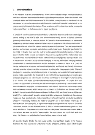 1 Introduction
In this thesis we study the general behaviour of thin curvilinear static isotropic linearly elastic struc-
tures such as shells and membranes when supported by elastic bodies, and in this context such
underlying bodies are commonly referred to as foundations. The signiﬁcance of this research is that
there exists no comprehensive mathematical theory to conclusively describe the behaviour of thin
objects supported by elastic foundations. Thus, we attempt, with the best of our ability, to present a
mathematical theory of shells supported by elastic foundations.
In Chapter 1 we introduce the critical deﬁnitions, fundamental theorems and most notable appli-
cations relating to the study of both shell and membrane theory, as well as contact conditions
governing elastic bodies, in particular, friction. In Chapter 2 we examine behaviour of membranes
supported by rigid foundations where the contact region is governed by the common friction-law. To
be more precise, we extend the capstan equation to a general geometry. Then, we present explicit
solutions and compare our results against other models, in particular, Coulomb’s law of static fric-
tion [102]. In Chapter 3 we begin the study of shells supported by elastic foundations. Initially, we
assume that the shell is bonded, and we derive the governing equations with the mathematical tech-
niques for linear Koiter’s shell theory that is put forward by Ciarlet [38] and a technique that is used
in the derivation of surface Cauchy-Bourne model [89]. In this way, we treat the overlying shell as a
boundary form of the elastic foundation, which is analogous to the work of Necas et al. [144], and
use the mathematical techniques put forward by Ciarlet [38], and Badiale and Serra [13] to mathe-
matically prove the existence and the uniqueness of solutions for the proposed model. Chapter 3
concludes by conducting numerical experiments: by comparing our bonded shell model against an
existing model presented in the literature [16], but modiﬁed for our purposes by incorporating gen-
eral elastic properties and extending it to curvilinear coordinates; by checking the numerical validity
of our bonded shell model against the bonded two-body elastic problem. In Chapter 4 we con-
clude our study on shells by asserting that the contact region is governed by a displacement-based
frictional-law that is analogous to Coulomb’s law of static friction. We treat this displacement-based
frictional-law as a constraint, which is analogous to the work of Kinderlehrer and Stampacchia [107],
and with the mathematical techniques put forward by Evans [63], and Kinderlehrer and Stampac-
chia [107] we mathematically prove the existence and the uniqueness of solutions to the proposed
model, and thus, concluding the mathematical theory of overlying shells on elastic foundations.
Chapter 4 concludes by modifying the model for Coulomb’s law of static friction, which is put for-
ward by Kikuchi and Oden [102], to represent two-body elastic problem with friction in curvilinear
coordinates, and we use this extended model to conduct numerical experiments against our shell
model with friction. The reader must understand that, despite we may use other authors’ work as
comparisons, we never use authors’ exact models. We adapt, extend and modify their work to an
extent that they are not original authors’ work, but they are our original work.
We consider Chapter 3 to be the most crucial and the most signiﬁcant chapter of this thesis as
it contains the most original and fundamental results. Chapter 3, and to a lesser extent Chapter
1
 
