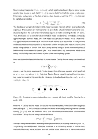 Now, introduce the potential W(r) = φ(r)+φ(2r), which is deﬁned as Cauchy-Bourne stored energy
density. Now, choose φ0 such that W(1) = 0 to ensures that Ea
(id) is ﬁnite, where id is the zero-
Deformation conﬁguration of the chain of atoms. Also, choose r0 such that W (1) = 0, which can
be explicitly expressed as
r0 = 1 +
1
α
log
1 + 2 exp(−α)
1 + 2 exp(−2α)
. (48)
The drawback of using an atomistic model to model nanoscale materials is that it is computationally
expensive. The equations are nonlinear and it is given that a fully atomistic simulation of a nano-
structure object on the scale of 100 nanometres requires a model consisting of order 108
atoms.
Thus, it motivates one to seek alternative methods to model bulk behaviour of the body: perhaps by
approximating the atomistic model. One such model is Cauchy-Bourne model. This is a mathemat-
ical approximation to model the bulk behaviour of stiff material such as crystals. Cauchy-Bourne
model assumes that the conﬁguration of the atoms is uniform throughout the medium, and thus, the
stored energy density is chosen such that ‘Cauchy-Bourne energy is exact under homogeneous
deformations in the absence of defects’ [89]. As a consequence, any contributions made to the
energy functional by the surface, cracks or point forces are completely ignored.
For a one-dimensional semi-inﬁnite chain of atoms the total Cauchy-Bourne energy can be deﬁned
as
Ecb
(y) =
∞
j=0
hjW(yj) , (49)
where hj are the atomic spacing and y is the forward ﬁnite-difference operator, which is deﬁned
as yj = yj+1 − yj with y0 = 0. Note that Cauchy-Bourne model is derived from the atom-
istic model by replacing the second-order interaction by localised quantities, i.e. φ(yj + yj+1) ≈
1
2 (φ(2yj) + φ(2yj+1)).
Figure 17: Graphical representation of an over-counted left-hand bond by Cauchy–Born
model [89].
Note that in Cauchy-Bourne model one counts the second-neighbour interaction at the edge too
often (see ﬁgure 17). Thus, surface Cauchy-Bourne model is derived by removing this over counted
quantity 1
2 φ(2y (0)) from the boundary. Thus, for a one-dimensional semi-inﬁnite chain of atoms
total surface Cauchy-Bourne energy can be deﬁned as
Escb
(y) =
∞
j=0
hjW(yj) −
1
2
φ(2y (0)) .
Surface Cauchy-Borne model is a recently developed mathematical model by Park et al. [153, 154,
155] to study surface-dominated nanoscale structures. It is successfully applied to various nano-
mechanical boundary value problems such as surface stress effects due to thermo-mechanical
64
 