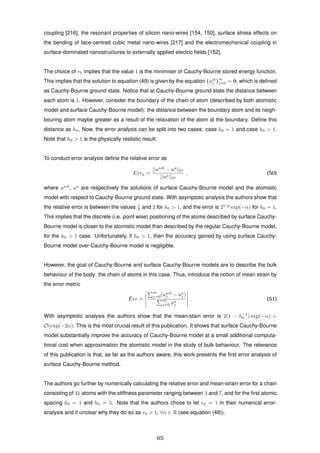 coupling [216], the resonant properties of silicon nano-wires [154, 150], surface stress effects on
the bending of face-centred cubic metal nano-wires [217] and the electromechanical coupling in
surface-dominated nanostructures to externally applied electric ﬁelds [152].
The choice of r0 implies that the value 1 is the minimiser of Cauchy-Bourne stored energy function.
This implies that the solution to equation (49) is given by the equation (ucb
j )
∞
j=0 = 0, which is deﬁned
as Cauchy-Bourne ground state. Notice that at Cauchy-Bourne ground state the distance between
each atom is 1. However, consider the boundary of the chain of atom (described by both atomistic
model and surface Cauchy-Bourne model): the distance between the boundary atom and its neigh-
bouring atom maybe greater as a result of the relaxation of the atom at the boundary. Deﬁne this
distance as h0. Now, the error analysis can be split into two cases: case h0 = 1 and case h0 > 1.
Note that h0 > 1 is the physically realistic result.
To conduct error analysis deﬁne the relative error as
Errp =
||uscb
− ua
|| p
||ua|| p
, (50)
where uscb
, ua
are respectively the solutions of surface Cauchy-Bourne model and the atomistic
model with respect to Cauchy-Bourne ground state. With asymptotic analysis the authors show that
the relative error is between the values 1
2 and 2 for h0 > 1, and the error is 21/p
exp(−α) for h0 = 1.
This implies that the discrete (i.e. point wise) positioning of the atoms described by surface Cauchy-
Bourne model is closer to the atomistic model than described by the regular Cauchy-Bourne model,
for the h0 > 1 case. Unfortunately, if h0 > 1, then the accuracy gained by using surface Cauchy-
Bourne model over Cauchy-Bourne model is negligible.
However, the goal of Cauchy-Bourne and surface Cauchy-Bourne models are to describe the bulk
behaviour of the body: the chain of atoms in this case. Thus, introduce the notion of mean strain by
the error metric
¯Err =
∞
j=0(uscb
j − ua
j )
∞
j=0 ua
j
. (51)
With asymptotic analysis the authors show that the mean-stain error is 2(1 − h−1
0 ) exp(−α) +
O(exp(−2α). This is the most crucial result of this publication. It shows that surface Cauchy-Bourne
model substantially improve the accuracy of Cauchy-Bourne model at a small additional computa-
tional cost when approximation the atomistic model in the study of bulk behaviour. The relevance
of this publication is that, as far as the authors aware, this work presents the ﬁrst error analysis of
surface Cauchy-Bourne method.
The authors go further by numerically calculating the relative error and mean-strain error for a chain
consisting of 31 atoms with the stiffness parameter ranging between 3 and 7, and for the ﬁrst atomic
spacing h0 = 1 and h0 = 5. Note that the authors chose to let r0 = 1 in their numerical error-
analysis and it unclear why they do so as r0 > 1, ∀α ∈ R (see equation (48)).
65
 
