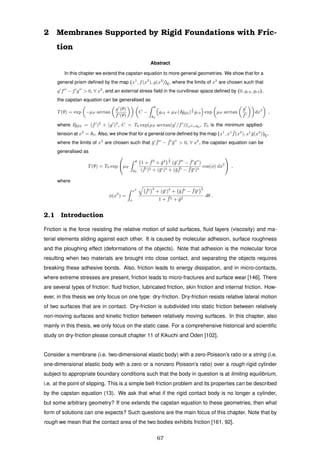 2 Membranes Supported by Rigid Foundations with Fric-
tion
Abstract
In this chapter we extend the capstan equation to more general geometries. We show that for a
general prism deﬁned by the map (x1
, f(x2
), g(x2
))E, where the limits of x2
are chosen such that
g f − f g > 0, ∀ x2
, and an external stress ﬁeld in the curvilinear space deﬁned by (0, gr2, gr3),
the capstan equation can be generalised as
T(θ) = exp −µF arctan
g (θ)
f (θ)
C −
θ
θ0
gr2 + µF (F[I]22)
1
2 gr3 exp µF arctan
g
f
dx2
,
where F[I]22 = (f )2
+ (g )2
, C = T0 exp(µF arctan(g /f ))|x2=θ0
, T0 is the minimum applied-
tension at x2
= θ0. Also, we show that for a general cone deﬁned by the map (x1
, x1 ¯f(x2
), x1
¯g(x2
))E,
where the limits of x2
are chosen such that ¯g ¯f − ¯f ¯g > 0, ∀ x2
, the capstan equation can be
generalised as
T(θ) = T0 exp

µF
θ
θ0
1 + ¯f2
+ ¯g2
1
2
(¯g ¯f − ¯f ¯g )
( ¯f )2 + (¯g )2 + (¯g ¯f − ¯f¯g )2
cos(φ) dx2

 ,
where
φ(x2
) =
x2
0
¯f
2
+ (¯g )2
+ ¯g ¯f − ¯f¯g
2
1 + ¯f2 + ¯g2
dθ .
2.1 Introduction
Friction is the force resisting the relative motion of solid surfaces, ﬂuid layers (viscosity) and ma-
terial elements sliding against each other. It is caused by molecular adhesion, surface roughness
and the ploughing effect (deformations of the objects). Note that adhesion is the molecular force
resulting when two materials are brought into close contact, and separating the objects requires
breaking these adhesive bonds. Also, friction leads to energy dissipation, and in micro-contacts,
where extreme stresses are present, friction leads to micro-fractures and surface wear [146]. There
are several types of friction: ﬂuid friction, lubricated friction, skin friction and internal friction. How-
ever, in this thesis we only focus on one type: dry-friction. Dry-friction resists relative lateral motion
of two surfaces that are in contact. Dry-friction is subdivided into static friction between relatively
non-moving surfaces and kinetic friction between relatively moving surfaces. In this chapter, also
mainly in this thesis, we only focus on the static case. For a comprehensive historical and scientiﬁc
study on dry-friction please consult chapter 11 of Kikuchi and Oden [102].
Consider a membrane (i.e. two-dimensional elastic body) with a zero-Poisson’s ratio or a string (i.e.
one-dimensional elastic body with a zero or a nonzero Poisson’s ratio) over a rough rigid cylinder
subject to appropriate boundary conditions such that the body in question is at limiting equilibrium,
i.e. at the point of slipping. This is a simple belt-friction problem and its properties can be described
by the capstan equation (13). We ask that what if the rigid contact body is no longer a cylinder,
but some arbitrary geometry? If one extends the capstan equation to these geometries, then what
form of solutions can one expects? Such questions are the main focus of this chapter. Note that by
rough we mean that the contact area of the two bodies exhibits friction [161, 92].
67
 
