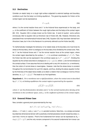 2.2 Derivation
Consider an elastic body on a rough rigid surface subjected to external loadings and boundary
conditions such that the body is at limiting equilibrium. The governing equation for friction at the
contact region can be expressed as
F = µF R , (52)
where R is the normal reaction force and F is the frictional force experienced on the body, and
µF is the coefﬁcient of friction between the rough rigid surface and the body at the contact region
[92, 161]. Equation (52) is simply known as the friction law. A word of caution: some authors
erroneously refer to equation (52) as Amontons’ law of friction [45, 48]. However, Amontons only
postulated three nonmathematical frictional laws [146]. Equation (52) may have been derived from
Amontons’ laws, but in the in the literature it is commonly referred to as the friction law [92].
To mathematically investigate the behaviour of an elastic body at the boundary one must know its
stress at the boundary, which is analogous to the boundary force divided by the contact area. Now,
let Fα
be the frictional forces and F3
be the normal reaction force at the contact region, where
the contact region described by the surface x3
= 0 in curvilinear coordinates (x1
, x2
, x3
). Then,
the friction law (52) can be expressed in the curvilinear space as FαFα
= µ2
F F3F3
. Dividing this
equation by the contact area twice is analogous to τα
3 τ3
α = µ2
F τ3
3 τ3
3 , where τj
3 are normal stresses at
the contact surface. If one assumes that one is dealing with a very thin structure (i.e. a membrane),
then the notion of normal stress is meaningless. However, note that the stress tensor is constant
throughout the normal direction for such thin objects, and thus, dividing the above equation further
by the thickness of the object twice enable us to obtain a relation that is analogous in terms of force
densities, i.e. fαfα
= µ2
F f3f3
. This leads to our ﬁrst hypothesis:
Hypothesis 1. For a membrane over a rigid foundation, where the contact area is described
by (x1
, x2
, 0), at limiting equilibrium the contact region is governed by the equation
frαfα
r = µF fr3f3
r , (53)
where fα
r are the frictional force densities and f3
r is the normal reaction force density of the
membrane in the curvilinear space, and µF is the coeﬃcient of friction at the contact region.
2.3 General Prism Case
Now, consider a general prism parameterised by the map
σ(x1
, x2
) = (x1
, f(x2
), g(x2
))E , ∀ (x1
, x2
) ∈ ω ,
where ω ⊂ R2
and f(·) and g(·) are C1
(ω) 2π-periodic functions. Note that ω is a simply-connected
bounded two-dimensional domain with a positively-oriented piecewise-smooth closed boundary ∂ω
such that σ forms an injection. Prism’s ﬁrst fundamental form tensor can be expressed as F[I] =
diag(1, (f )2
+ (g )2
) and the only nonzero component of its second fundamental form tensor can
68
 