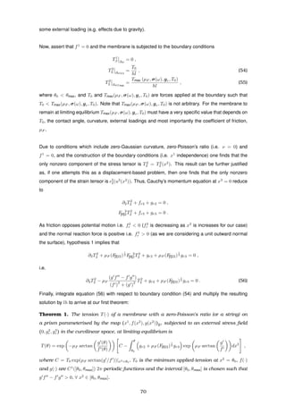 some external loading (e.g. effects due to gravity).
Now, assert that f1
= 0 and the membrane is subjected to the boundary conditions
T1
β ∂ω
= 0 ,
T2
2 ∂ωT 0
=
T0
hl
, (54)
T2
2 ∂ωT max
=
Tmax (µF , σ(ω), gr, T0)
hl
, (55)
where θ0 < θmax, and T0 and Tmax(µF , σ(ω), gr, T0) are forces applied at the boundary such that
T0 < Tmax(µF , σ(ω), gr, T0). Note that Tmax(µF , σ(ω), gr, T0) is not arbitrary. For the membrane to
remain at limiting equilibrium Tmax(µF , σ(ω), gr, T0) must have a very speciﬁc value that depends on
T0, the contact angle, curvature, external loadings and most importantly the coefﬁcient of friction,
µF .
Due to conditions which include zero-Gaussian curvature, zero-Poisson’s ratio (i.e. ν = 0) and
f1
= 0, and the construction of the boundary conditions (i.e. x1
independence) one ﬁnds that the
only nonzero component of the stress tensor is T2
2 = T2
2 (x2
). This result can be further justiﬁed
as, if one attempts this as a displacement-based problem, then one ﬁnds that the only nonzero
component of the strain tensor is 2
2(u2
(x2
)). Thus, Cauchy’s momentum equation at x3
= 0 reduce
to
∂2T2
2 + fr2 + gr2 = 0 ,
F 2
[II]2T2
2 + fr3 + gr3 = 0 .
As friction opposes potential motion i.e. f2
r < 0 (f2
r is decreasing as x2
is increases for our case)
and the normal reaction force is positive i.e. f3
r > 0 (as we are considering a unit outward normal
the surface), hypothesis 1 implies that
∂2T2
2 + µF (F[I]22)
1
2 F 2
[II]2T2
2 + gr2 + µF (F[I]22)
1
2 gr3 = 0 ,
i.e.
∂2T2
2 − µF
(g f − f g )
(f )
2
+ (g )
2 T2
2 + gr2 + µF (F[I]22)
1
2 gr3 = 0 . (56)
Finally, integrate equation (56) with respect to boundary condition (54) and multiply the resulting
solution by lh to arrive at our ﬁrst theorem:
Theorem 1. The tension T(·) of a membrane with a zero-Poisson’s ratio (or a string) on
a prism parameterised by the map (x1
, f(x2
), g(x2
))E, subjected to an external stress ﬁeld
(0, g2
r , g3
r ) in the curvilinear space, at limiting equilibrium is
T(θ) = exp −µF arctan
g (θ)
f (θ)
C −
θ
θ0
gr2 + µF (F[I]22)
1
2 gr3 exp µF arctan
g
f
dx2
,
where C = T0 exp(µF arctan(g /f ))|x2=θ0
, T0 is the minimum applied-tension at x2
= θ0, f(·)
and g(·) are C1
([θ0, θmax]) 2π-periodic functions and the interval [θ0, θmax] is chosen such that
g f − f g > 0, ∀ x2
∈ [θ0, θmax].
70
 