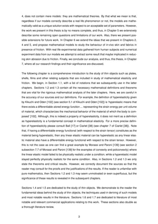 4, does not contain mere models: they are mathematical theories. By that what we mean is that,
regardless if our models correctly describe a real life phenomenon or not, the models are mathe-
matically valid as a unique solution exists with respect to an acceptable set of parameters. However,
the work we present in this thesis is by no means complete, and thus, in Chapter 5 we extensively
describe some remaining open questions and limitations of our work. Also, there we present pos-
sible extensions for future work. In Chapter 6 we extend the ideas that we present in Chapters 2,
4 and 5, and propose mathematical models to study the behaviour of in-vivo skin and fabrics in
presence of friction. With real life experimental data gathered from human subjects and numerical
experiment data from our models we attempt to extract some result that maybe implicated in reduc-
ing skin abrasion due to friction. Finally, we conclude our analysis, and thus, this thesis, in Chapter
7, where all our research ﬁndings and their signiﬁcance are discussed.
The following chapter is a comprehensive introduction to the study of thin objects such as plates,
shells, ﬁlms and other relating subjects that are included in study of mathematical elasticity and
friction. We begin, in Section 1.1, with a list of notations that we subsequently use in the latter
chapters. Sections 1.2 and 1.3 contain all the necessary mathematical deﬁnitions and theorems
that are vital for the rigorous mathematical analysis of the later chapters. Here, we are careful in
the accuracy of our sources and our deﬁnitions. For example, the deﬁnition of hyperelasticity given
by Kikuchi and Oden [102] (see section 5.1 of Kikuchi and Oden [102]) is ‘hyperelastic means that
there exists a differentiable stored energy function ... representing the strain energy per unit volume
of material, which characterizes the mechanical behavior of the material of which the body is com-
posed’ [102]. Although, this is indeed a property of hyperelasticity, it does not merit as a deﬁnition
as hyperelasticity is a fundamental concept in mathematical elasticity. For a more precise deﬁni-
tion of hyperelasticity please consult Ball [17] or Ciarlet [38] (see chapter 7 of Ciarlet [38]). Note
that, if having a differentiable energy functional (with respect to the strain tensor) constitutes as the
material being hyperelastic, then any linear elastic material can be hyperelastic as any linear elas-
tic material also have a differentiable energy functional with respect to the strain tensor. However,
this is not the case as one can ﬁnd a great example by Morassi and Paroni [139] (see section 2
subsection 7.7 of Morassi and Paroni [139] for the examples of convexity and policonvexity) where
the linear elastic model failed to be physically realistic under a condition, while a hyperelastic model
stayed perfectly physically realistic for the same condition. Also, in Sections 1.2 and 1.3 we only
state the theorems and critical results. However, we correctly document the sources so that the
reader may consult for the proofs and the justiﬁcations of the results. If the reader is unfamiliar with
pure mathematics, then Sections 1.2 and 1.3 may seem unmotivated or even superﬂuous, but the
signiﬁcance of these results is revealed in the subsequent chapters.
Sections 1.4 and 1.5 are dedicated to the study of thin objects. We demonstrate to the reader the
fundamental ideas behind the study of thin objects, the techniques used in deriving of such models
and most notable results in the literature. Sections 1.6 and 1.7 are dedicated to literature of most
notable and relevant commercial applications relating to this work. These sections also double as
a thorough literature review.
2
 
