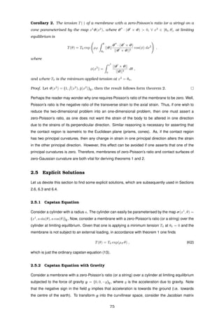 Corollary 2. The tension T(·) of a membrane with a zero-Poisson’s ratio (or a string) on a
cone parameterised by the map x1
ϑ(x2
), where ϑ · (ϑ × ϑ) > 0, ∀ x2
∈ [θ0, θ], at limiting
equilibrium is
T(θ) = T0 exp µF
θ
θ0
||ϑ||
ϑ · (ϑ × ϑ)
||ϑ × ϑ||2
cos(φ) dx2
,
where
φ(x2
) =
x2
0
||ϑ × ϑ||
||ϑ||2
dθ ,
and where T0 is the minimum applied-tension at x2
= θ0.
Proof. Let ϑ(x2
) = (1, ¯f(x2
), ¯g(x2
))E, then the result follows form theorem 2.
Perhaps the reader may wonder why one requires Poisson’s ratio of the membrane to be zero. Well,
Poisson’s ratio is the negative ratio of the transverse strain to the axial strain. Thus, if one wish to
reduce the two-dimensional problem into an one-dimensional problem, then one must assert a
zero-Poisson’s ratio, as one does not want the strain of the body to be altered in one direction
due to the strains of its perpendicular direction. Similar reasoning is necessary for asserting that
the contact region is isometric to the Euclidean plane (prisms, cones). As, if the contact region
has two principal curvatures, then any change in strain in one principal direction alters the strain
in the other principal direction. However, this effect can be avoided if one asserts that one of the
principal curvatures is zero. Therefore, membranes of zero-Poisson’s ratio and contact surfaces of
zero-Gaussian curvature are both vital for deriving theorems 1 and 2.
2.5 Explicit Solutions
Let us devote this section to ﬁnd some explicit solutions, which are subsequently used in Sections
2.6, 6.3 and 6.4.
2.5.1 Capstan Equation
Consider a cylinder with a radius a. The cylinder can easily be parameterised by the map σ(x1
, θ) =
(x1
, a sin(θ), a cos(θ))E. Now, consider a membrane with a zero-Poisson’s ratio (or a string) over the
cylinder at limiting equilibrium. Given that one is applying a minimum tension T0 at θ0 = 0 and the
membrane is not subject to an external loading, in accordance with theorem 1 one ﬁnds
T(θ) = T0 exp(µF θ) , (62)
which is just the ordinary capstan equation (13).
2.5.2 Capstan Equation with Gravity
Consider a membrane with a zero-Poisson’s ratio (or a string) over a cylinder at limiting equilibrium
subjected to the force of gravity g = (0, 0, −g)E, where g is the acceleration due to gravity. Note
that the negative sign in the ﬁeld g implies that acceleration is towards the ground (i.e. towards
the centre of the earth). To transform g into the curvilinear space, consider the Jacobian matrix
75
 