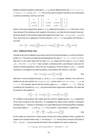 between standard Euclidean coordinates (x, y, z)E and the diffeomorphism Θ(x1
, θ, x3
) = (x1
, (a +
x3
) sin(θ), (a + x3
) cos(θ))E, at x3
= 0. This can be used to transform the ﬁeld g into contravariant
curvilinear coordinates, and thus, one ﬁnds





0
g
a sin(θ)
−g cos(θ)





=





1 0 0
0 1
a cos(θ) −1
a sin(θ)
0 sin(θ) cos(θ)










0
0
−g





,
where θ is the acute angle that the vector (0, 0, 1)E makes with the vector (0, a, 0). Given that is the
mass density of the membrane (with respect to the volume), one ﬁnds that the covariant force den-
sity due to gravity in the curvilinear space with respect to the map σ is gr = (0, a g sin(θ), − g cos(θ)).
Thus, given that one is applying an minimum tension T0 at θ0 = 0, in accordance with theorem 1
one ﬁnds
T(θ) = T0 − ahl g
1 − µ2
F
1 + µ2
F
exp(µF θ) + ahl g
1 − µ2
F
1 + µ2
F
cos(θ) +
2µF
1 + µ2
F
sin(θ) .
2.5.3 Elliptical-Prism Case
Consider prism with an elliptical cross section where the horizontal diameter is 2a and the vertical di-
ameter is 2b. The prism can easily be parameterised by the map σ(x1
, θ) = (x1
, a sin(θ), b cos(θ))E.
Note that θ is the acute angle that the vector (0, 0, 1)E makes with the vector (0, ϕ(θ), 0), where
ϕ(θ) = (b2
sin2
(θ) + a2
cos2
(θ))
1
2 . Now, consider a membrane with a zero-Poisson’s ratio over the
cylinder at limiting equilibrium. Given that one is applying a minimum tension T0 at θ0 = 0 and the
membrane is not subject to an external loading, in accordance with theorem 1 one ﬁnds
T(θ) = T0 exp µF arctan
b
a
tan(θ) . (63)
Note that θ must not exceed the value 1
2 π, as at 1
2 π, tan(·) is singular. However, this is still not a
problem for the ﬁnal solution as arctan((b/a) tan(·)) remain ﬁnite at 1
2 π, i.e. arctan x → ±1
2 π as
x → ±∞. For example, assume that the contact angle is 1
2 π + α where 0 < α < 1
2 π. Thus, by
considering the ﬁniteness of arctan(·) and some elementary trigonometric identities, one ﬁnds that
the solution to this problem is
T
1
2
π + α = T0 exp µF
1
2
π + arctan
b
a
tan(α) .
On a different note equation (63) implies that the maximum applied-tension, Tmax, is dependent
of the mean curvature of the rigid prism. To investigate this matter further consider a membrane
(inﬁnitely long in x1
direction or otherwise) on a rough elliptical prism at limiting equilibrium between
the contact angles θ0 = −1
4 π and θmax = 1
4 π. Thus, theorem 1 (and corollary 1) implies that
δτ =
τmax
τ0
=
Tmax
T0
= exp 2µF arctan
b
a
. (64)
As the reader can see that for a ﬁxed contact interval and a ﬁxed coefﬁcient friction, equation 64
implies a non-constant tension ratio, δτ, for varying δb = b/a. As the mean curvature of the prism is
¯H(θ) = 1
2 abϕ(θ)−3
, one can see that the tension ratio is related to the mean curvature by
δτ = exp 2µF arctan max(2a ¯H, 1) + min(2a ¯H, 1) − 1 .
76
 